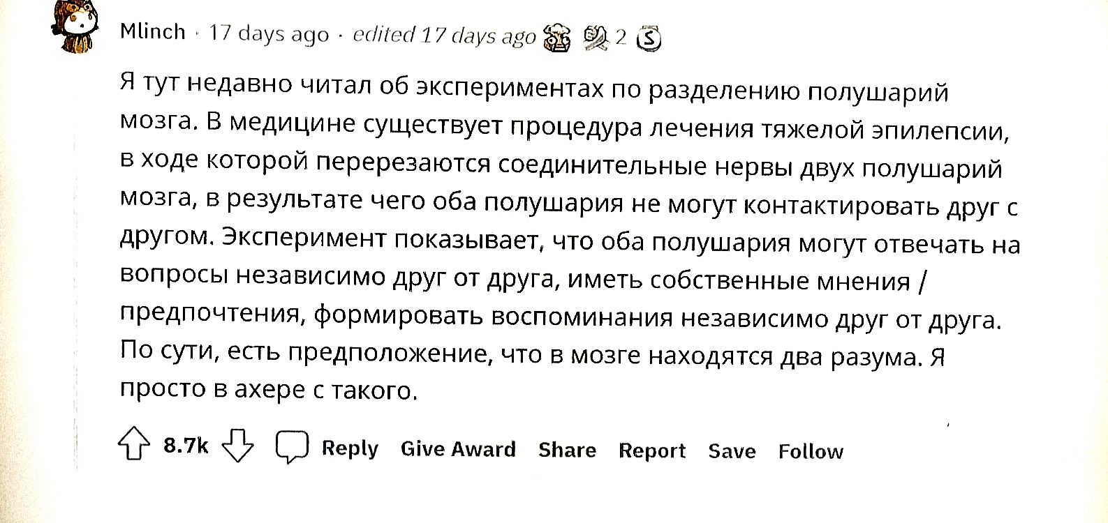 Я тут недавно читал об экспериментах по разделению полушарий мозга. В медицине существует лечение тяжелой эпилепсии, в ходе которой перерезаются соединительные нервы между полушариями мозга, в результате мозг не может контактировать друг с другом. Эксперимент показывает, что оба полушария могут отвечать на вопросы независимо друг от друга, иметь собственные мнения/предпочтения, формировать воспоминания независимо друг от друга. По сути, можно предполагать наличие двух личностей в мозге.