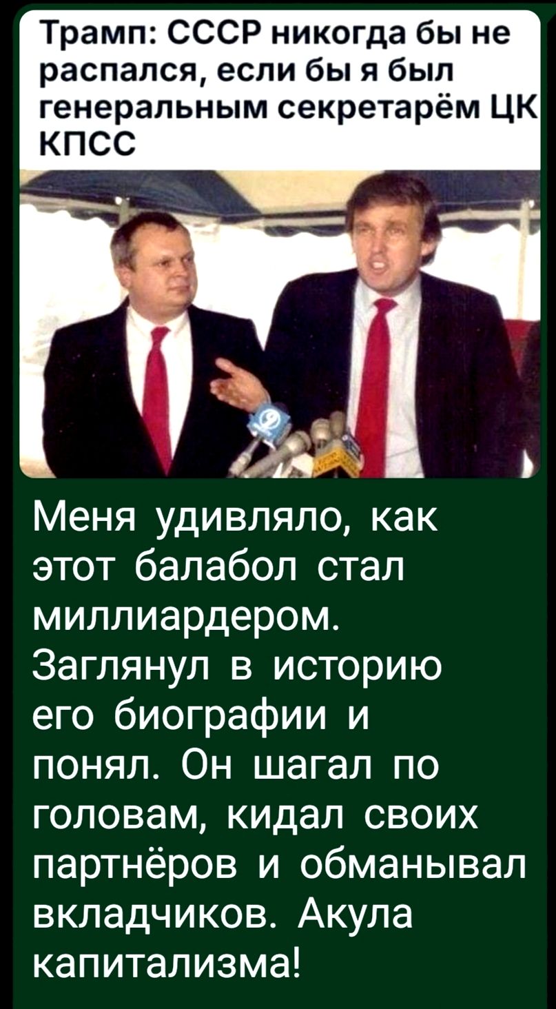 Трамп: СССР никогда бы не распался, если бы я был генеральным секретарём ЦК КПСС
Меня удивляло, как этот балабол стал миллиардером. Заглянул в историю его биографии и понял. Он шагал по головам, кидал своих партнёров и обманывал вкладчиков. Акулы капитализма!