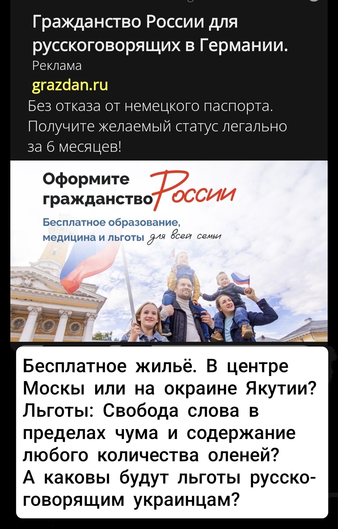 Гражданство России для русскоговорящих в Германии. Реклама grazdan.ru Без отказа от немецкого паспорта. Получите желаемый статус легально за 6 месяцев! Оформите гражданство России Бесплатное образование, медицина и льготы для всех семьи Бесплатное жильё. В центре Москвы или на окраине Якутии? Льготы: Свобода слова в пределах чума и содержания любого количества оленей? А какими будут льготы русскоговорящим украинцам?
