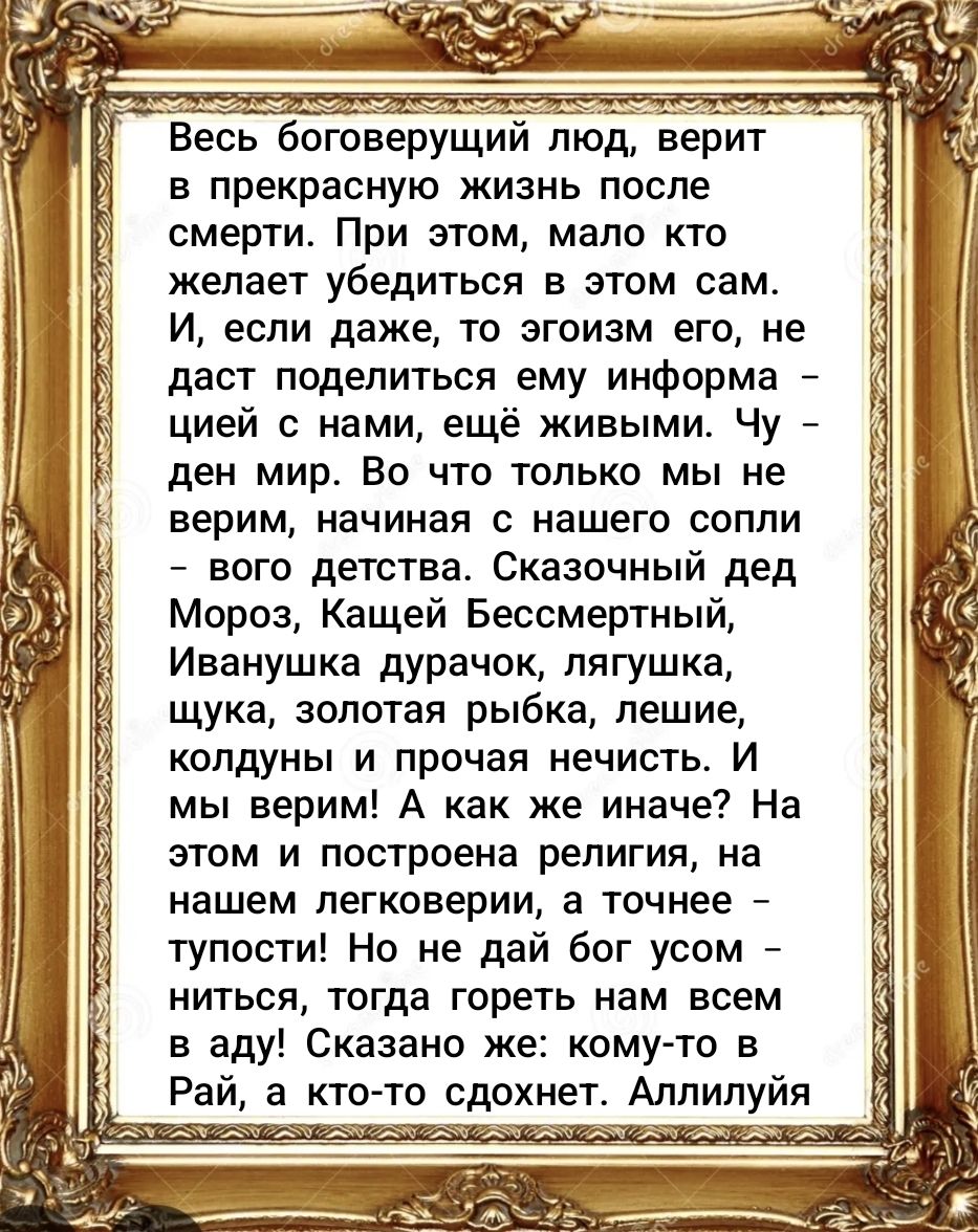 Весь боговещущий человек верит в прекрасную жизнь после смерти. При этом, мало кто желает убедиться в этом сам. И, если даже, то эгоизм его не даст поделиться информацией с нами, ещё живыми. Чу- ден мир. Во что только мы не верим, начиная с нашего сопли - вого детства. Сказочный дед Мороз, Кашей Бессмертный, Иванушка дурачок, лягушка, щука, золотая рыбка, лешие, колдуны и прочая нечисть. И мы верим! А как же иначе? На этом и построена религия, на нашем лёгковерии, а точнее — тупости! Но не дай Бог усомниться, тогда гореть нам всем в аду! Аллилуйя