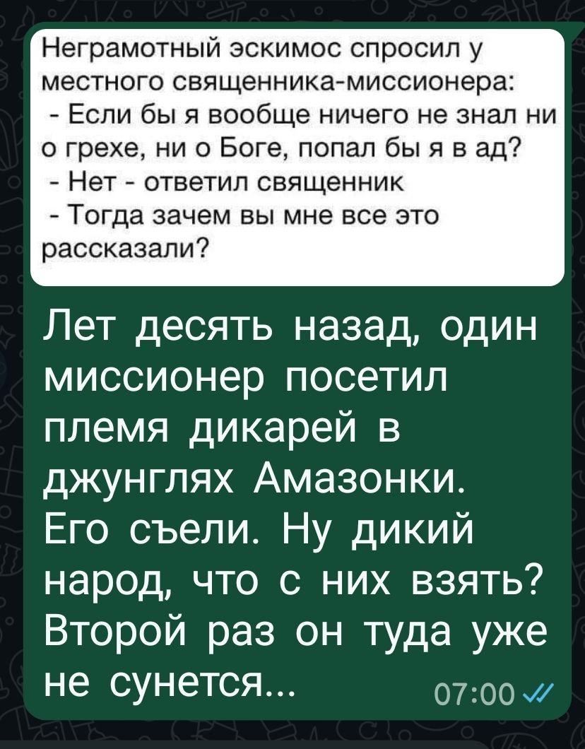 Неграмотный эскимос спросил у местного священника-миссионера: - Если бы я вообще ничего не знал ни о грехе, ни о Боге, попал бы я в ад? - Нет - ответил священник - Тогда зачем вы мне все это рассказали? Лет десять назад, один миссионер посетил племя дикарей в джунглях Амазонки. Его съели. Ну дикий народ, что с них взять? Второй раз он туда уже не сунется...