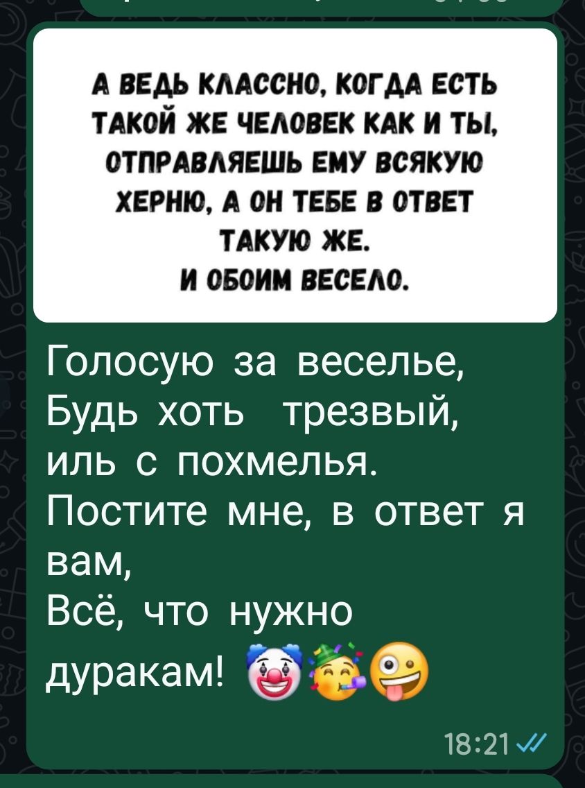 А ведь классно, когда есть такой же человек как и ты, отправляешь ему всякую херню, а он тебе в ответ такую же. И обоем весело. Голосую за веселье, Будь хоть трезвый, либо с похмелья. Постите мне, в ответ я вам, Всё, что нужно дуракам! 🤡🥳😜