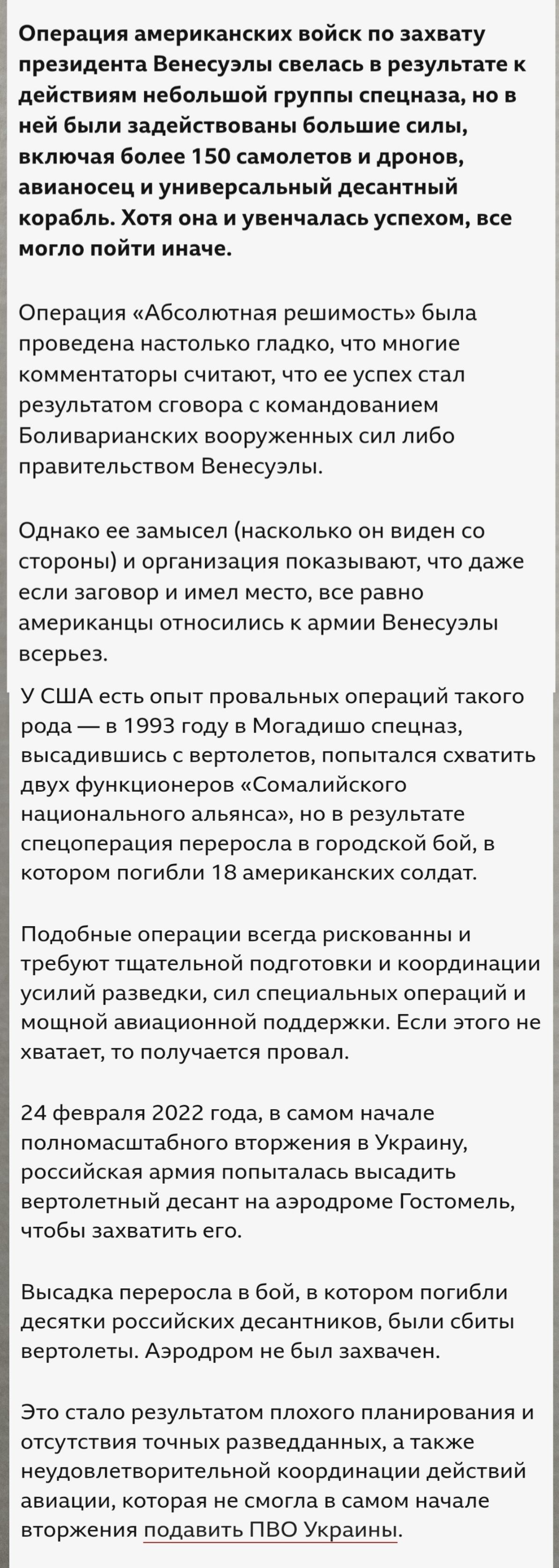 Операция американских войск по захвату президента Венесуэлы свелась к действиям небольшой группы спецназа, но в ней задействованы более 150 самолётов и дронов, авианосец и универсальный десантный корабль. Хотя она и увенчалась успехом, всё могло пойти иначе. Операция «Абсолютная решимость» была проведена настолько гладко, что многие комментаторы считают, что ее успех стал результатом сговора с командованием Боливарианских вооружённых сил либо правительством Венесуэлы. У США есть опыт провальных операций такого рода — в 1993 году в Могадишо спецназ пытался захватить двух функционеров «Сомалийского национального альянса», но в результате спецоперация переросла в городской бой, в котором погибли 18 американских солдат. Подобные операции всегда рискованны и требуют точной подготовки. 24 февраля 2022 года, в самом начале полномасштабного вторжения в Украину, российская армия попыталась высадить вертолётный десант на аэродроме Госпель, чтобы захватить его.