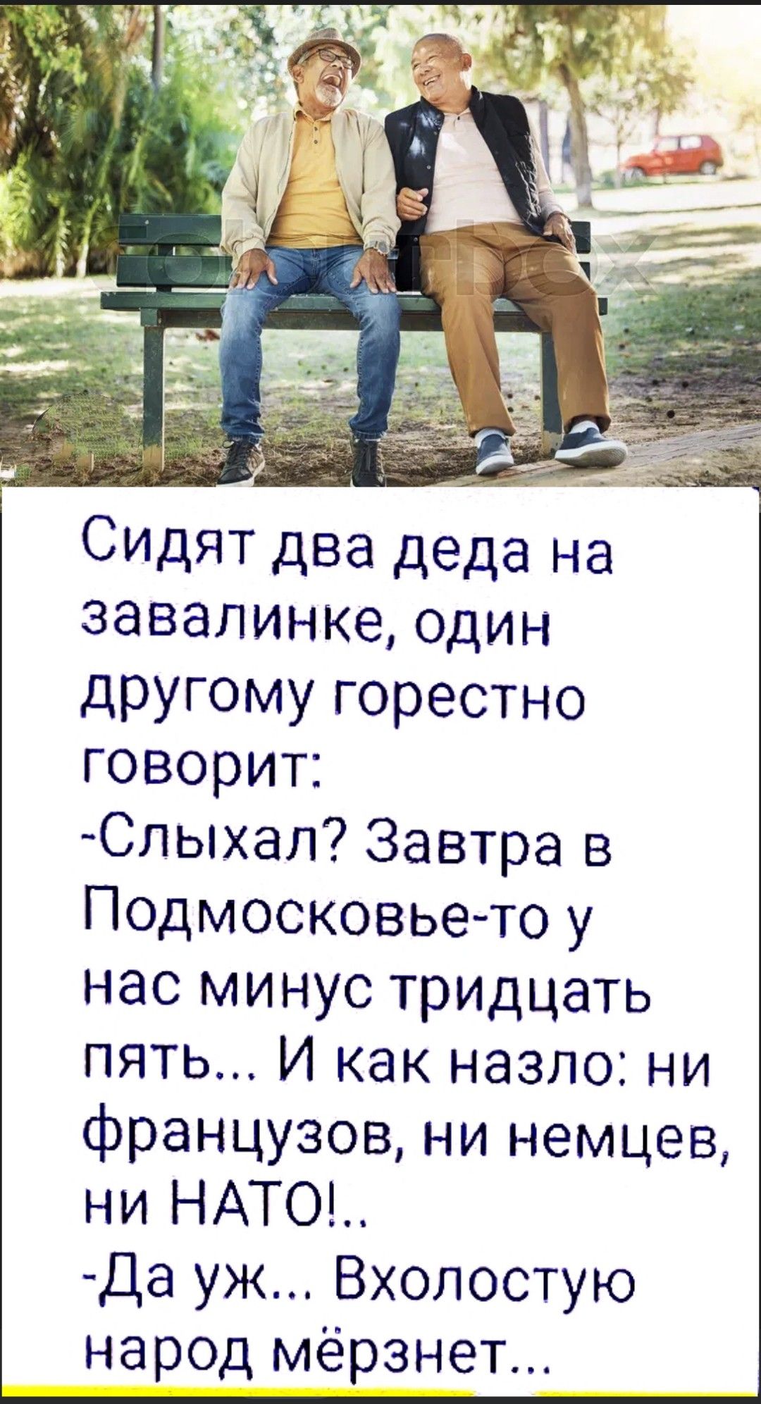 Сидят два деда на завалинке, один другому горестно говорит: -Слышал? Завтра в Подмосковье-то у нас минус тридцать пять... И как назло: ни францугов, ни немцев, ни NATO!.. -Да уж... Вхолостую народ мерзнет...