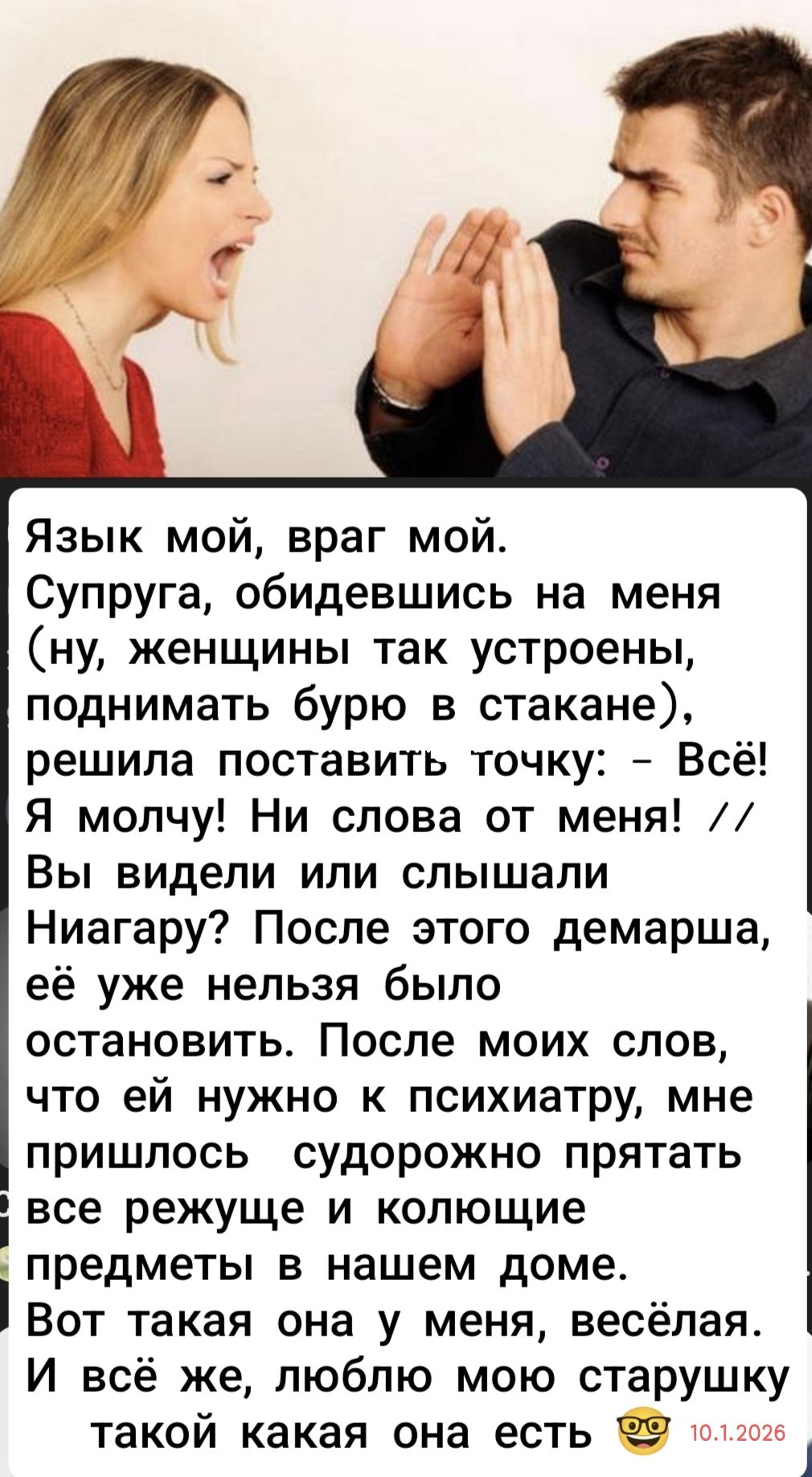 Язык мой, враг мой. Супруга, обидевшись на меня (ну, женщины так устроены, поднимать бурю в стакане), решила поставить точку: - Всё! Я молчу! Ни слова от меня! Вы видели или слышали Ниагару? После этого демарша, её уже нельзя было остановить. После моих слов, что ей нужно к психиатрии, мне пришлось судебно прятать все режущие и колющие предметы в нашем доме. Вот такая она у меня, весёлая. И всё же, люблю мою старушку такую какая она есть. 10.01.2026