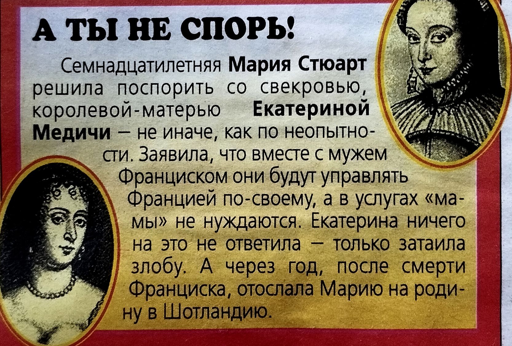А ТЫ НЕ СПОРЬ! Семнадцатилетняя Мария Стюарт решила поспорить со свекровью, королевой-матерью Екатериной Медичи — не иначе, как по неотпорству. Заявила, что вместе с мужем Франциском они будут управлять Францией по-своему, а в услугах «мамы» не нуждаются. Екатерина молча слушала, а история спорной дипломатии подается как шутка.