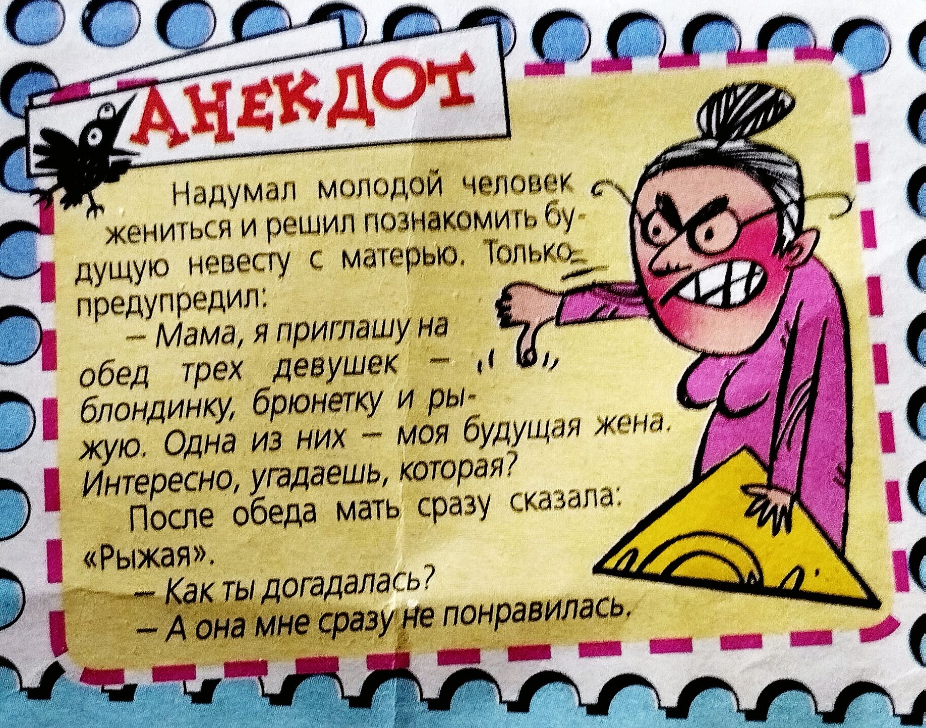 Анекдот: Надумал молодой человек жениться и решил познакомить будущую невесту с матерью. Только предупредил: — Мама, я приглашаю на обед трех девушек: блондинку, брюнетку и рыжую. Одна из них – моя будущая жена. Интересно, угадаешь, которая? После обеда мать сразу сказала: — «Рыжая». — Как ты догадалась? — А она мне сразу не понравилась.