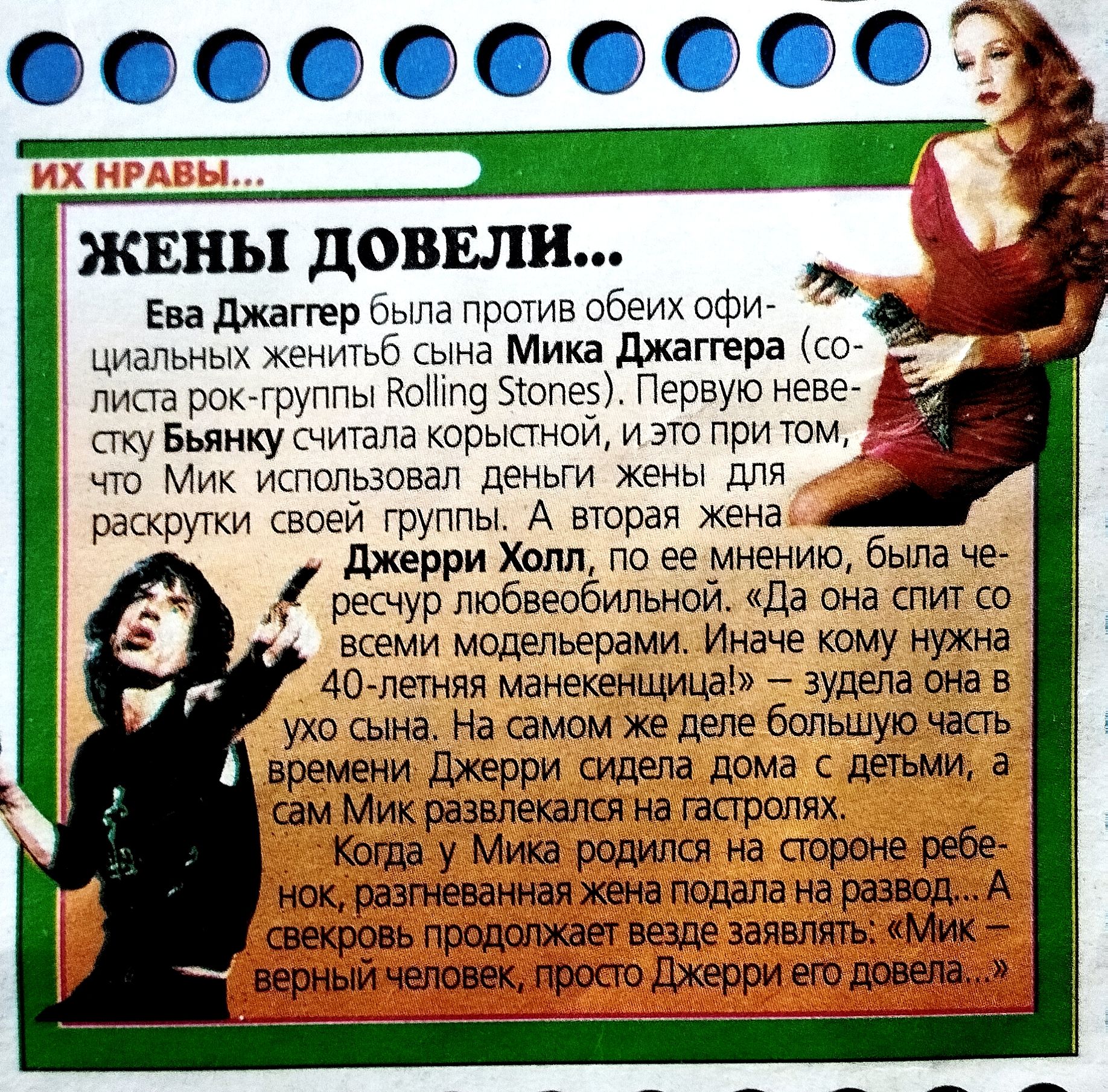ИХ НРАВЫ... ЖЕНЫ ДОВЕЛИ... Ева Джаггер была против обоих официальных жен Мика Джаггера (солиста рок-группы Rolling Stones). Первая невеста Бьянку считала корыстной, и это при том, что Мик использовал деньги жены для раскрутки своей группы. Вторая жена Джерри Холл, по её мнению, была вещью для шоу и развлечений. «Да она спит со всеми моделями». Иначе кому нужна 40-летняя манекенщица? Джерри сидела дома с детьми, а Мик развлекался на гастролях. Когда у Мика родился сын, раздельная жена подала на развод...