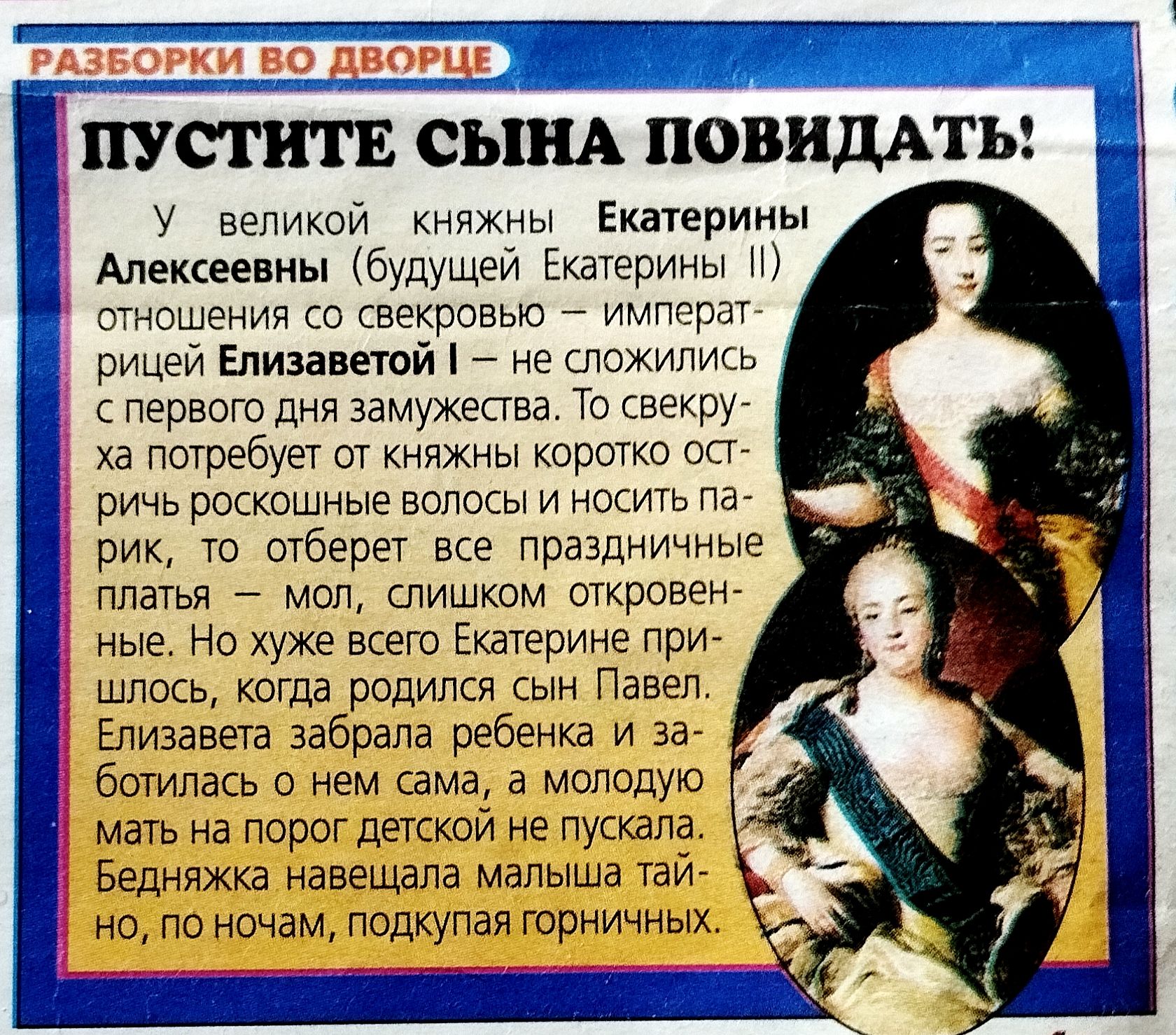 ПУСТИТЕ СЫНА ПОВИДАТЬ!
У великой княжны Екатерины Алексеевны (будущей Екатерины II) отношения со свекровью — императрицей Елизаветой I — не сложились с первого дня замужества. То скверху потребует от княжны коротко остригить роскошные волосы и носить парик, то отберет все праздные платья — мол, слишком откровенные. Но хуже всего Екатерине пришлось, когда родился сын Павел. Екатерозадавала мать на порог детской и заботилась о нем сама, а молодую мать на порог детской заставляла горничная.