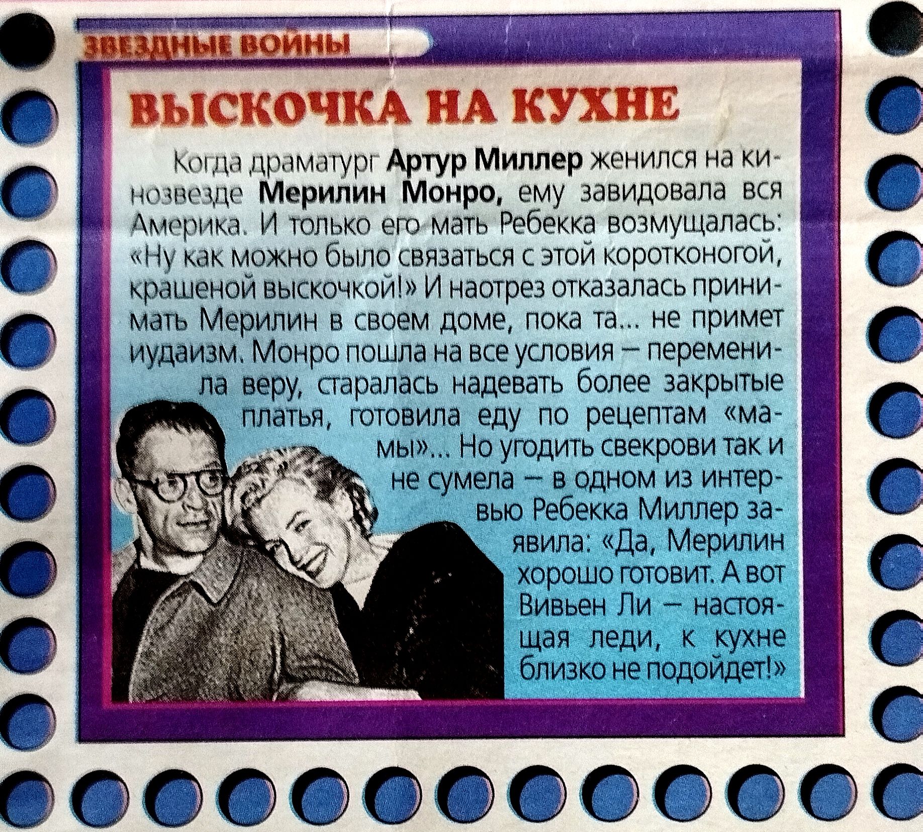 ЗВЕЗДНЫЕ ВОЙНЫ
ВЫСКОЧКА НА КУХНЕ
Когда драматург Артур Миллер женился на кином- позе/кинозвезде Мэрлин Монро, ему завидовала вся Америка. И только его Мэрбэкка возмущалась: «Ну как можно связаться ей короткой, крашеной высочиной». И нато-реза отказалась принимать Мерилин в своем доме, пока, не примет иудаизм. Монро пошла на все условия — перемени- лая, старалась надевать более закрытые платья, готовила еду по рецептам «мамы»... Но угодить свекрови так и не сумела — в одном из интервью Ребекка Миллер заявила: «Да, Мери- лин хорошо готовит. А вот Вивьен Ли — настоящая леди, к кухне близко не подойдет!»