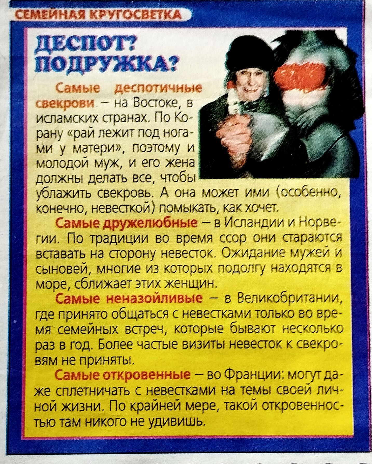 СЕМЕЙНАЯ КРУГОСВЕТКА. ДЕСПОТ? ПОДРУЖКА? Самые деспотичные свекрови — на Востоке, в исламских странах. По Корану рай лежит под ногами у матери, поэтому молодой муж и его жена должны делать всё, чтобы угодить свекрови. А она может ими помыкать, как хочет. Самые дружелюбные — в Исландии и Норвегии. Самые откровенные — во Франции.
