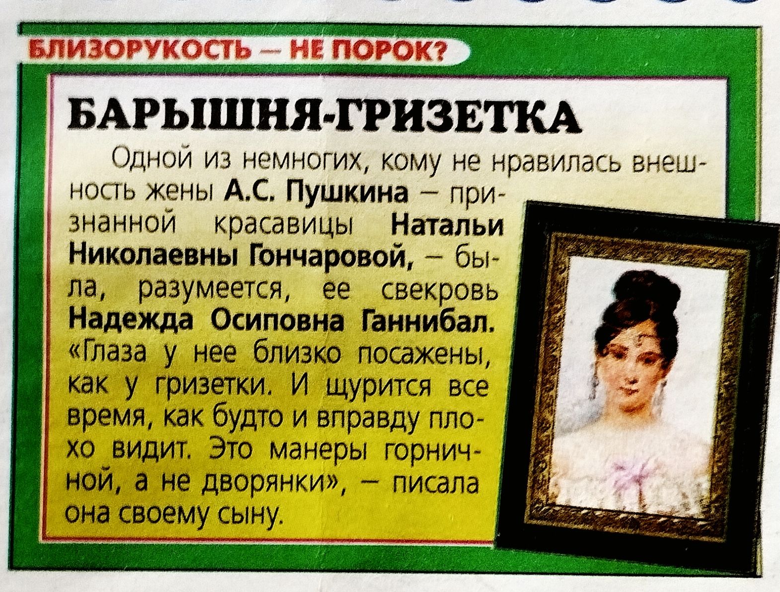 БЛИЗОРУКОСТЬ — НЕ ПОРОК? БАРЫШНЯ-ГРИЗЕТКА Одной из немногих, кому не нравилась внешность жены А.С. ПУШКИНА — признанной красавицы Натальи Николаевны Гончаровой, была, разумеется, ее свекровь Надежда Осиповна Ганнибал. «Глаза у нее близко посажены, как у гризетки. И щурится все время, как будто и вправду плохо видит. Это манеры горничной, а не дворянки, — писала она своему сыну.