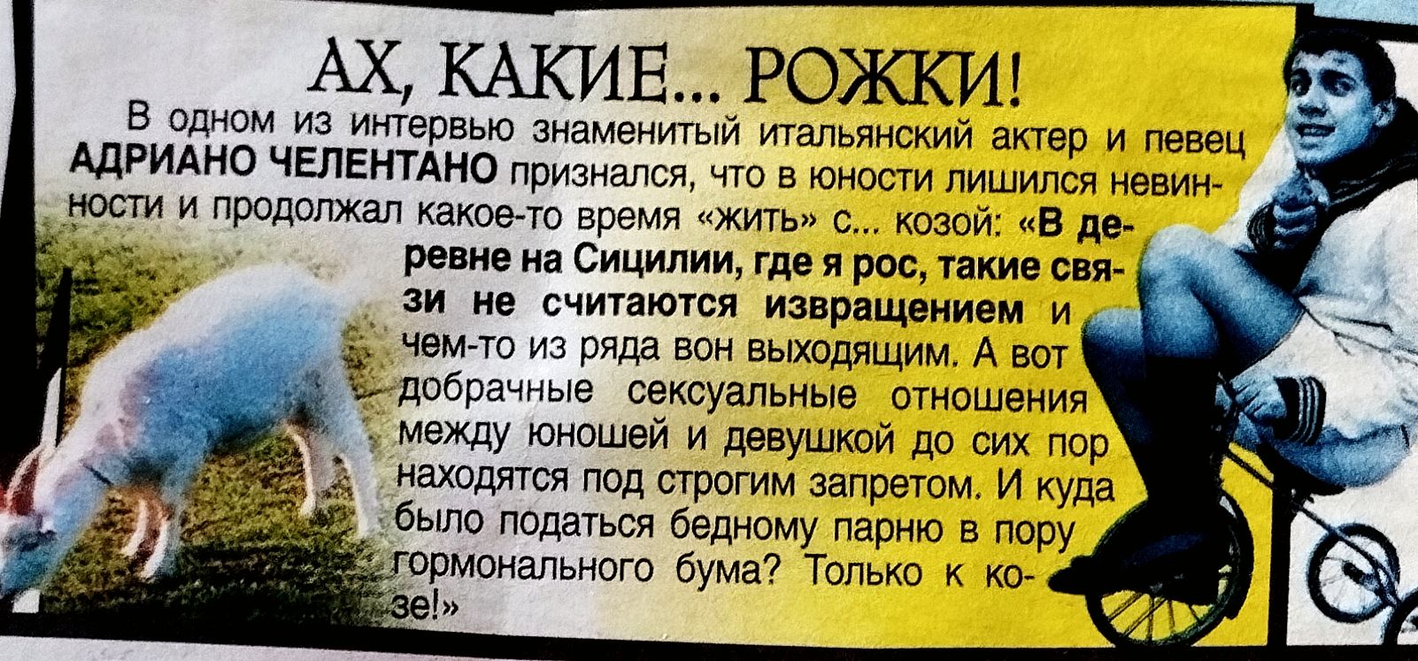 AX, КАКИЕ... ROЖКИ! В одном из интервью знаменитый итальянский актёр и певец АДРИАНО CHЕЛЕНТОНО признался, что влюблён... и продолжал какое-то время «жить» с козой: «В деревне на Сицилии, где я рос, такие святые не считались извращением и чем-то из ряда выходящией». А вот добрые сексуальные отношения между юношей и девушкой до сих пор находятся под строгим наблюдением. Только к концу...