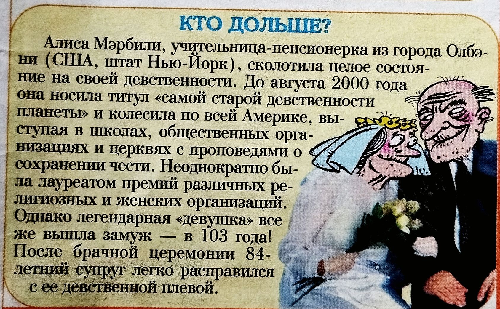 КТО ДОЛЬШЕ? Алиса Мэрбили, учительница-пенсионерка из города Олд-Нью-Йорк, до августа 2000 года носила титул «самой старой» и колесила по Америке, выступала в школах и церквях с проповедями о сохранении чести. Однако легендарная «девушка» вышла замуж — в 103 года! После брачной церемонии 84-летний супруг расправился с её девственной плевой.