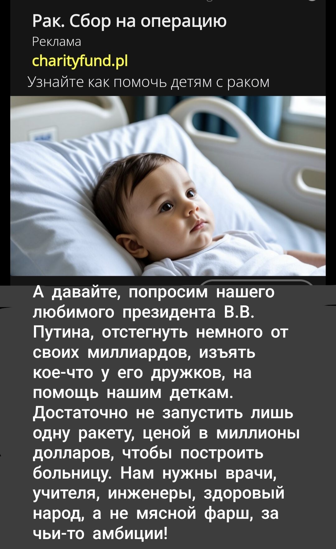 Рак. Сбор на операцию Реклама charityfund.pl Узнайте как помочь детям с раком А давайте, попросим нашего любимого президента В.В. Путина, отстегнуть немного от своих миллиардов, изъять кое-что у его дружков, на помощь нашим деткам. Достаточно не запустить лишь одну ракету, ценой в миллионы долларов, чтобы построить больницу. Нам нужны врачи, учителя, инженеры, здоровый народ, а не мясной фаши за чьи-то амбиции!
