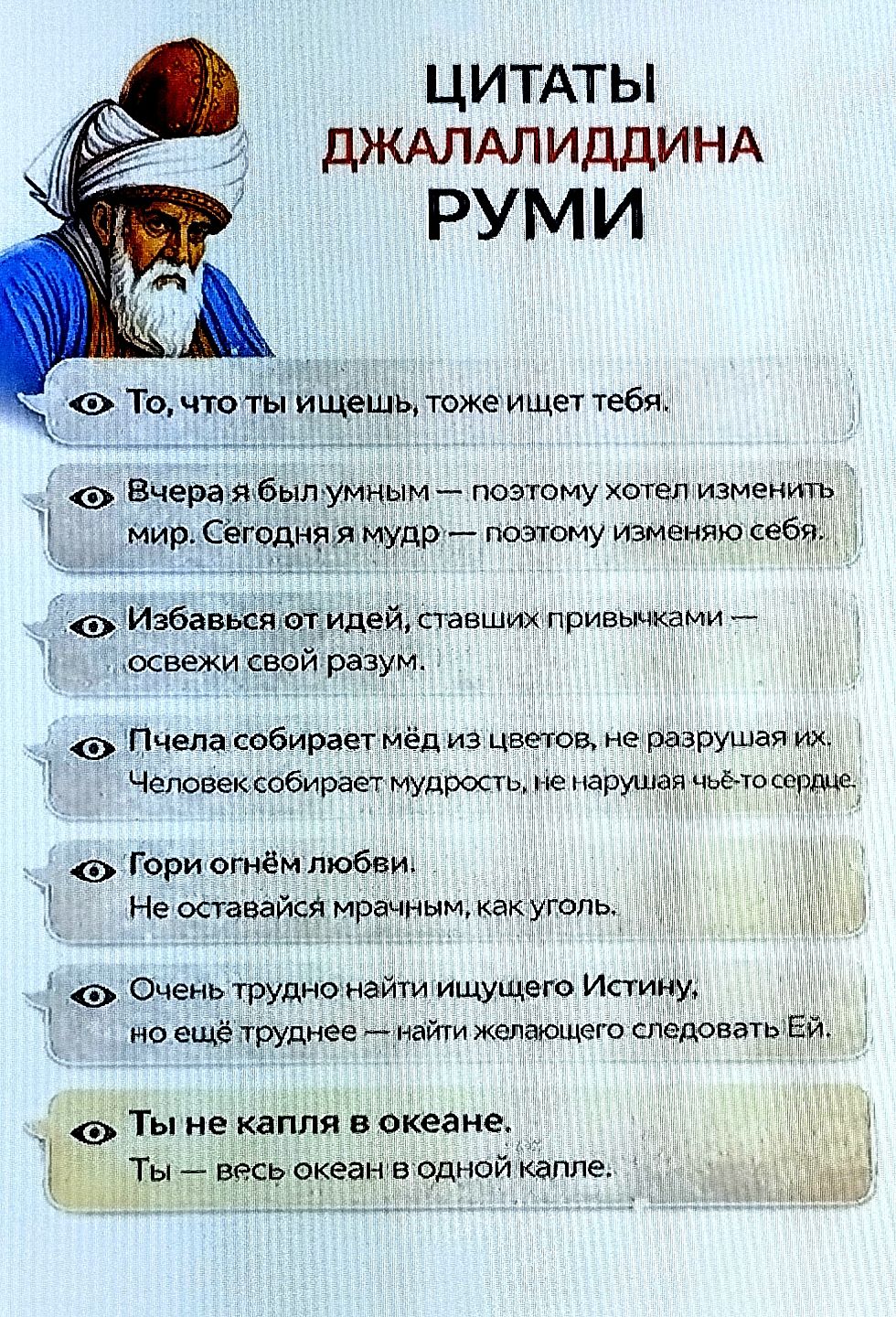 То, что ты ищешь, тоже ищет тебя.
Вчера я был умным — сегодня мудр — поэтому изменяю себя.
Избавься от идей, ставших привычками — освежи разум.
Пчела собирает мёд, не разрушая цветы; человек — мудрость, не чьё-то сердце.
Гори любовью. Не оставайся мрачным как уголь.
Трудно найти Истину, ещё труднее — следовать ей.
Ты не капля в океане: ты — весь океан в одной капле.