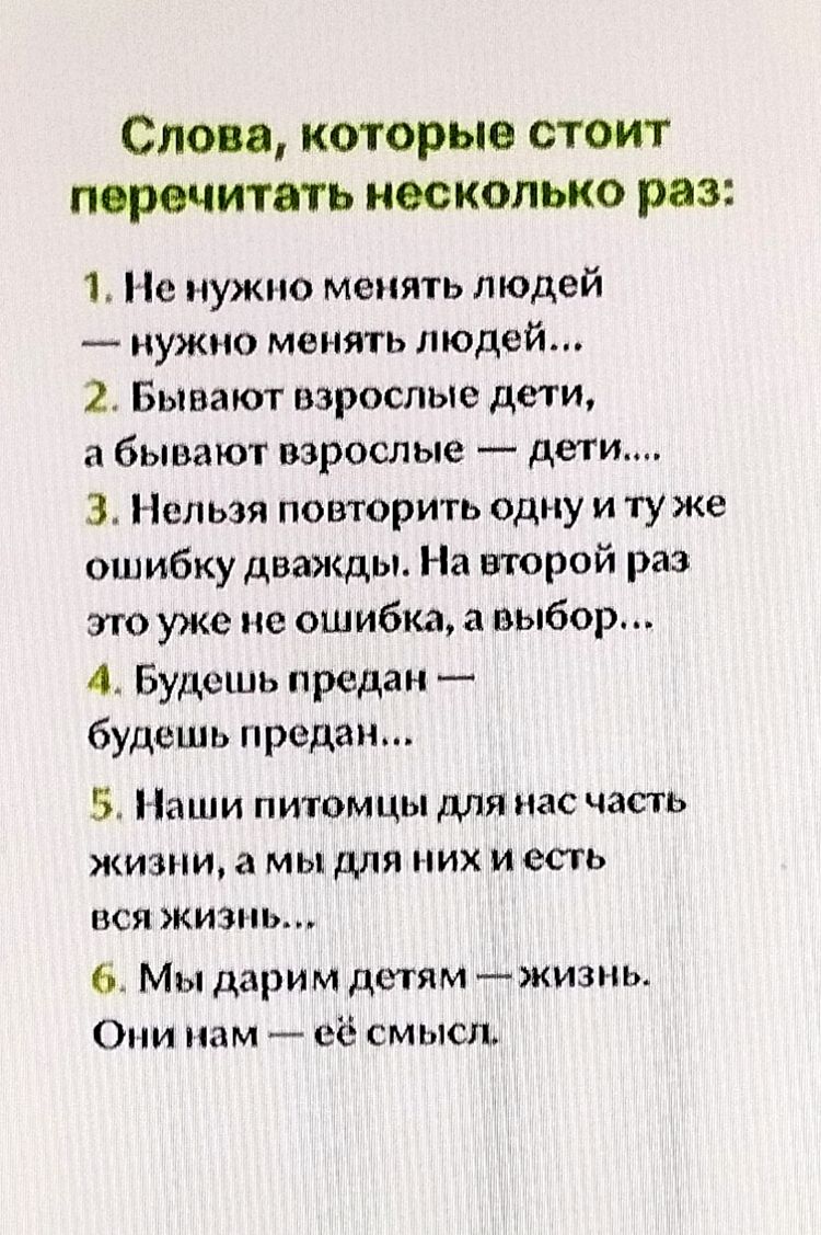Слова, которые стоит перечитать несколько раз:
1. Не нужно менять людей — нужно менять людей...
2. Бывают взрослые дети, а бывают взрослые — дети...
3. Нельзя повторить одну и ту же ошибку дважды. На второй раз это уже не ошибка, а выбор...
4. Будешь предан — будешь предан...
5. Наши питомцы для нас часть жизни, а мы для них и есть вся жизнь...
6. Мы дарим детям — жизнь. Они нам — её смысл.
