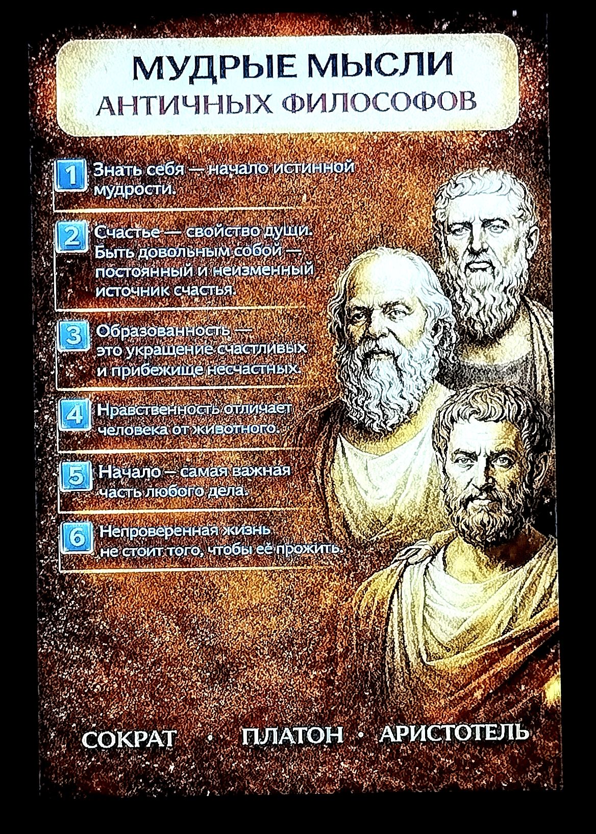 МУДРЫЕ МЫСЛИ АНТИЧНЫХ ФИЛОСОФОВ
1) Знать себя — начало истинной мудрости
2) Счастье — свойство души; быть повседневной и неизменный источник счастья
3) Образованность — украшение счастливых; приближает несчастья
4) Нравственность отличает человека от животного
5) Начало — самая важная часть любого дела
6) Непроверенная жизнь не стоит того, чтобы её прожить
Сократ, Платон, Аристотель