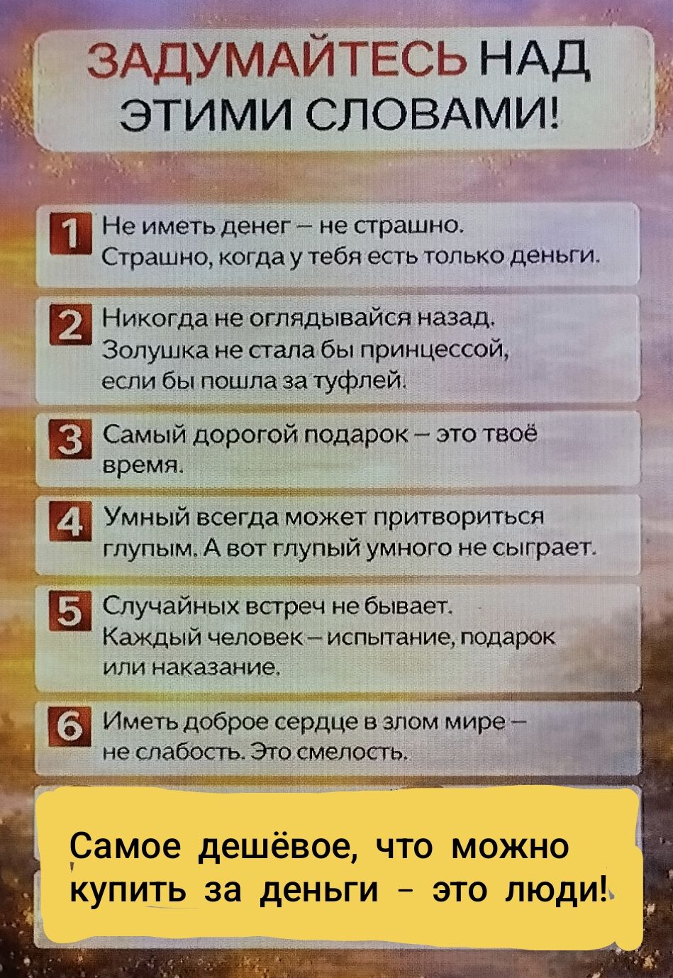 ЗАДУМАЙТЕСЬ НАД ЭТИМИ СЛОВАМИ!
1 Не иметь денег — не страшно. Страшно, когда у тебя есть только деньги.
2 Никогда не оглядывайся назад. Золушка не стала бы принцессой, если бы пошла за туфлей.
3 Самый дорогой подарок — это твоё время.
4 Умный всегда может притвориться глупым. А вот глупый умного не сыграет.
5 Случайных встреч не бывает. Каждый человек — испытание, подарок или наказание.
6 Иметь доброе сердце в злом мире — это смелость.
Самое дешёвое, что можно купить за деньги – это люди!