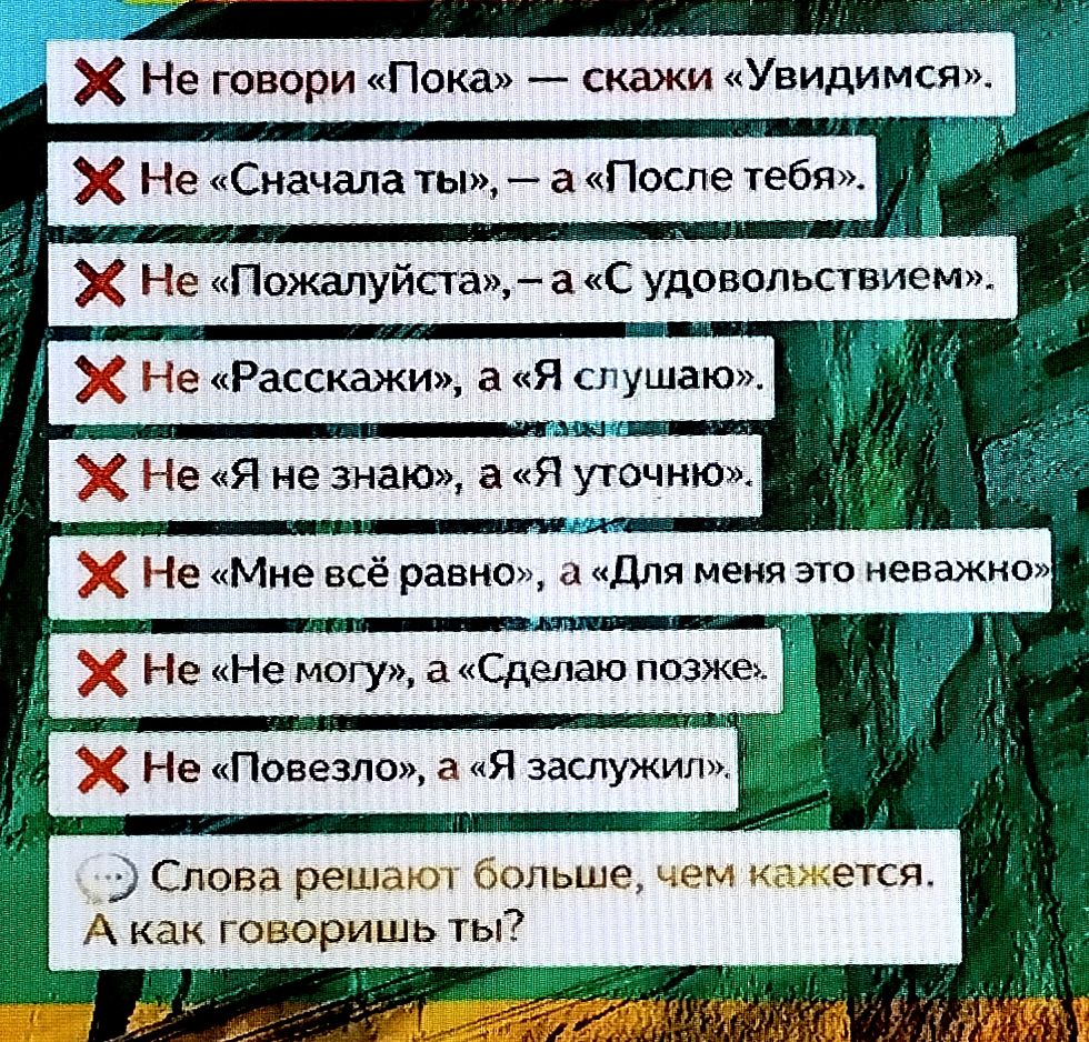Не говори «Пока» — скажи «Увидимся». Не «Сначала ты», — а «После тебя». Не «Пожалуйста», — а «С удовольствием». Не «Расскажи», а «Я слушаю». Не «Я не знаю», а «Я уточню». Не «Мне всё равно», а «Для меня это важно». Не «Не могу», а «Сделаю позже». Не «Повезло», а «Я заслужил». Слова решают больше, чем кажется. А как говоришь ты?