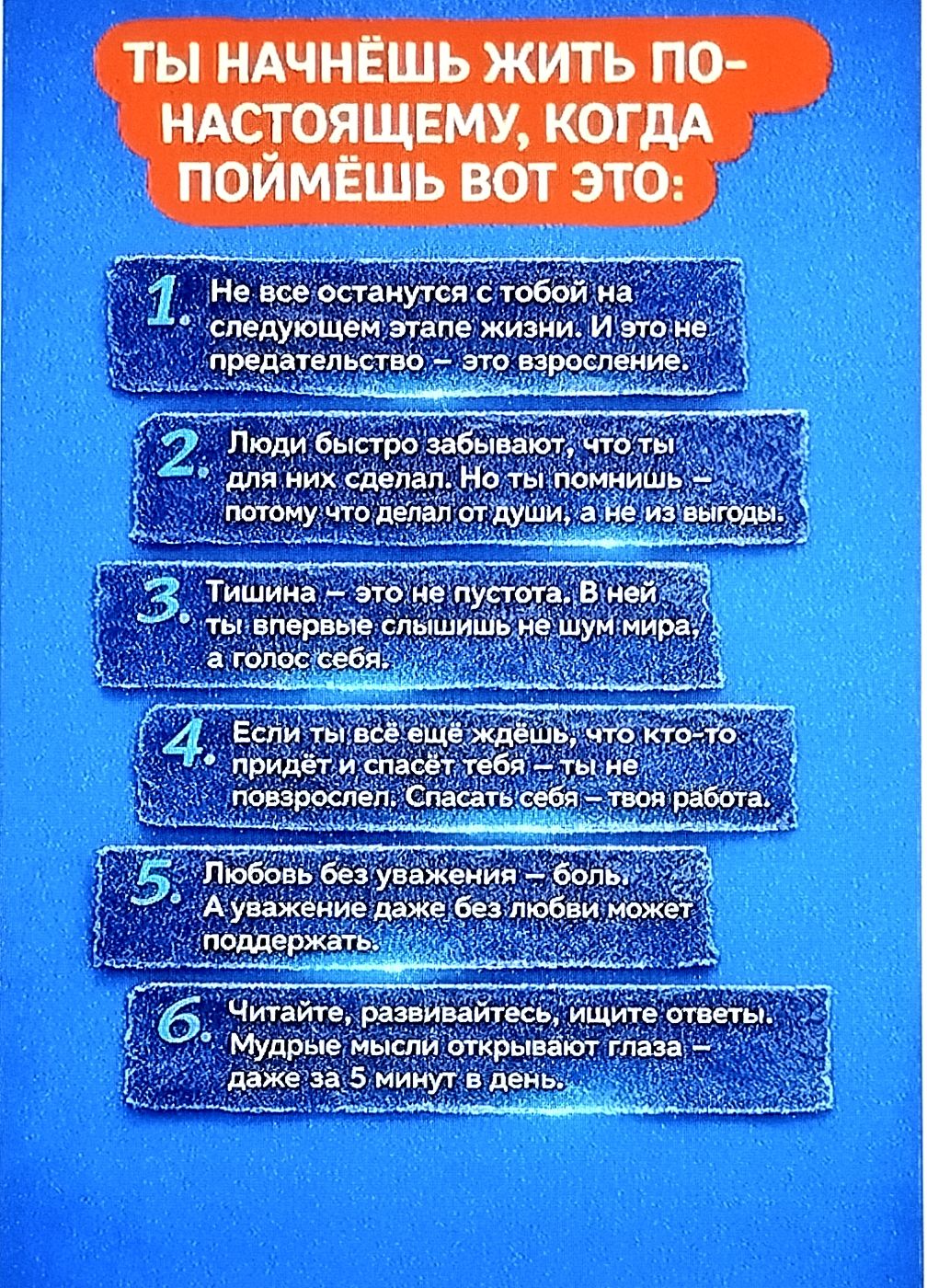 ТЫ НАЧНЕШЬ ЖИТЬ ПО-НАСТОЯЩЕМУ, КОГДА ПОЙМЁШЬ ЭТО: 1. Не все останутся с тобой на следующем этапе жизни. И это не предательство — это взросление. 2. Люди быстро забывают, что ты для них сделал. Но ты помнишь — потому что сделал от души, а не из выгод. 3. Тишина — это не пустота. В ней ты впервые слышишь не шум мира, а голос себя. 4. Если ты всё ещё ждёшь, что кто-то придёт и спасёт тебя — ты не повзрослел: Спасать себя — твоя работа. 5. Любовь без уважения — боль. А уважение даже без любви может поддержать. 6. Читайте, развивайтесь, ищите ответы. Мудрые мысли открывают глаза — даже за 5 минут в день.