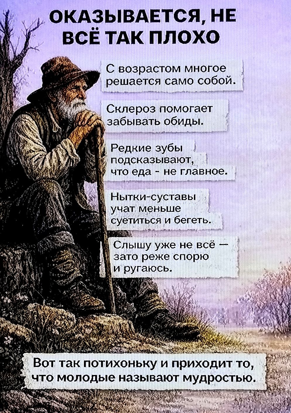 ОКАЗЫВАЕТСЯ, НЕ ВСЁ ТАК ПЛОХО
С возрастом многое решается само собой.
Скелоз помогает забывать обиды.
Редкие зубы подсказывают, что еда - не главное.
Нытки-суставы учат меньше суетиться и бегеть.
Слышу уже не всё — зато реже спорю и ругаюсь.
Вот так потихоньку и приходит то, что молодые называют мудростью.