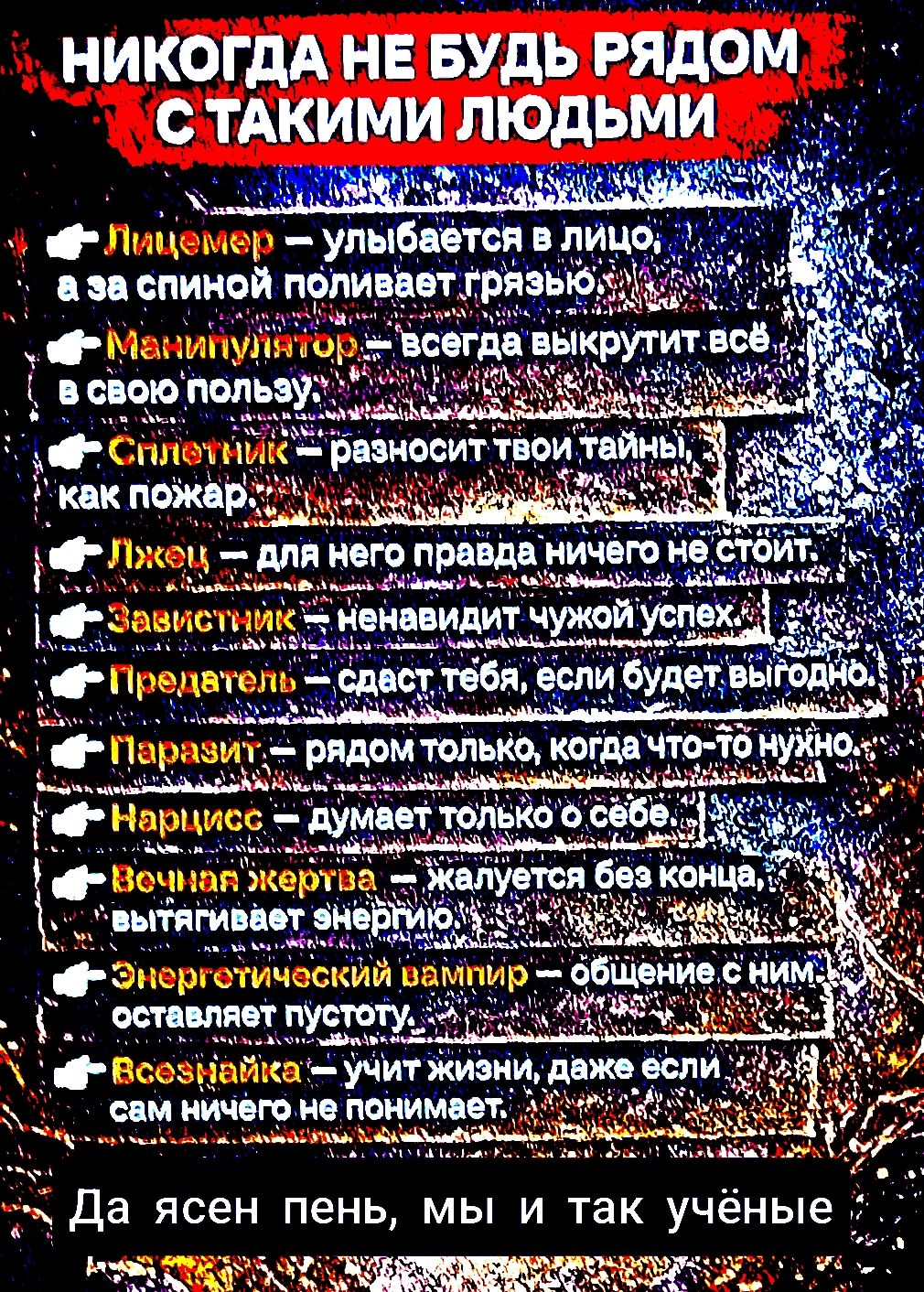НИКОГДА НЕ БУДЬ РЯДОМ С ТАКИМИ ЛЮДЬМИ
Лицемер — улыбается в лицо, а за спиной поливает грязью
Манипулятор — всегда выкрутит всё в свою пользу
Сплетник — разносит твои тайны, как пожар
Лжец — для него правда ничего не стоит
Завистник — ненавидит чужой успех
Предатель — сдает тебя, если будет выгодно
Паразит — рядом только когда что-то нужно
Нарцисс — думает только о себе
Вечная жертва — жалуется без конца, вытирает энергию
Энергетический вампир — общение с ним оставляет пустоту
Всесильная — учит жизни, даже если сам ничего не понимает