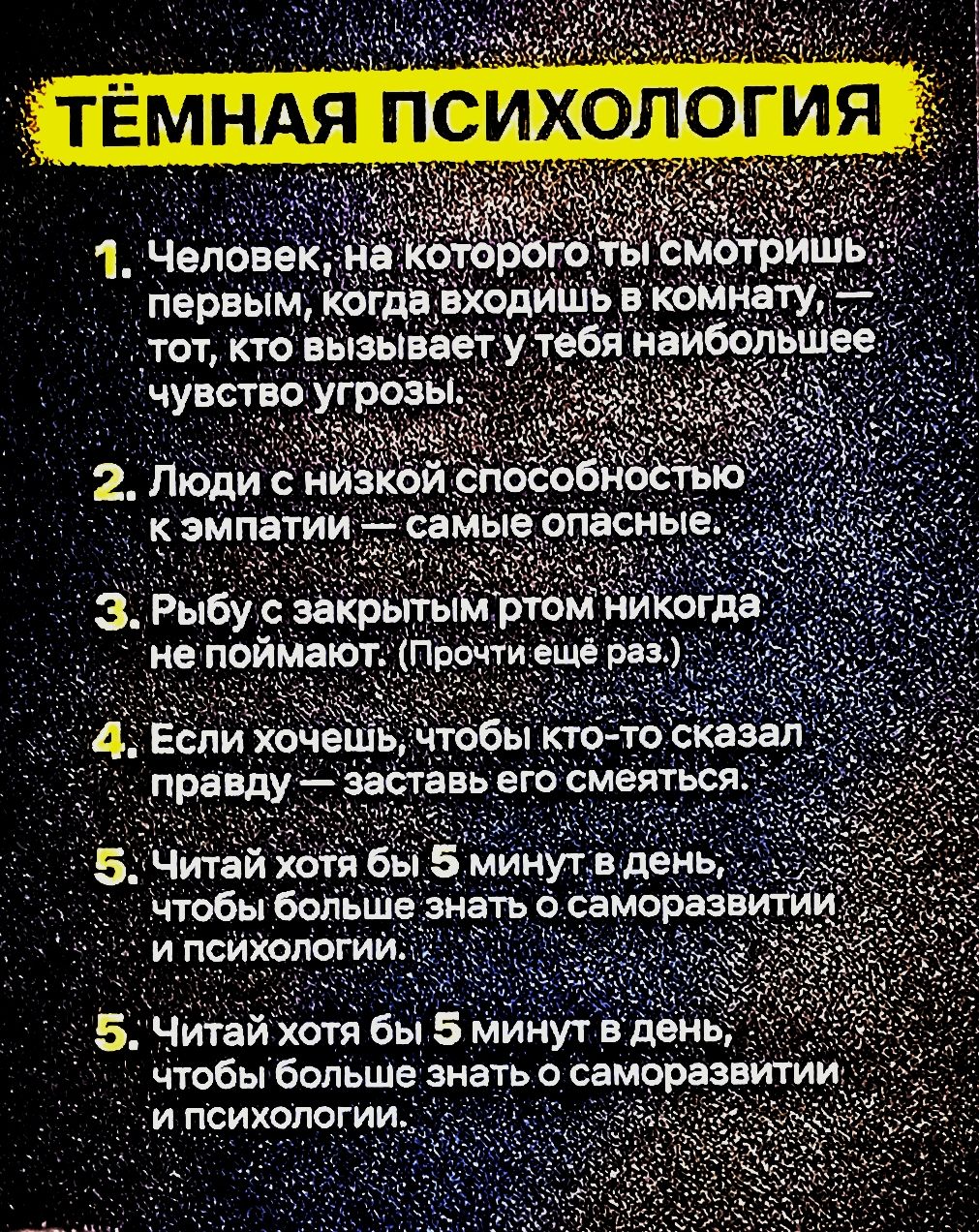 1. Человек, на которого ты смотришь первым, когда входишь в комнату, — тот, кто вызывает у тебя наибольшее чувство угрозы. 2. Люди с низкой способностью к эмпатии — самые опасные. 3. Рыбу с закрытым ртом никогда не поймают. (Прочти ещё раз.) 4. Если хочешь, чтобы кто-то сказал правду — заставь его смеяться. 5. Читай хотя бы 5 минут в день, чтобы больше знать о саморазвитии и психологии. 5. Читай хотя бы 5 минут в день, чтобы больше знать о саморазвитии и психологии.