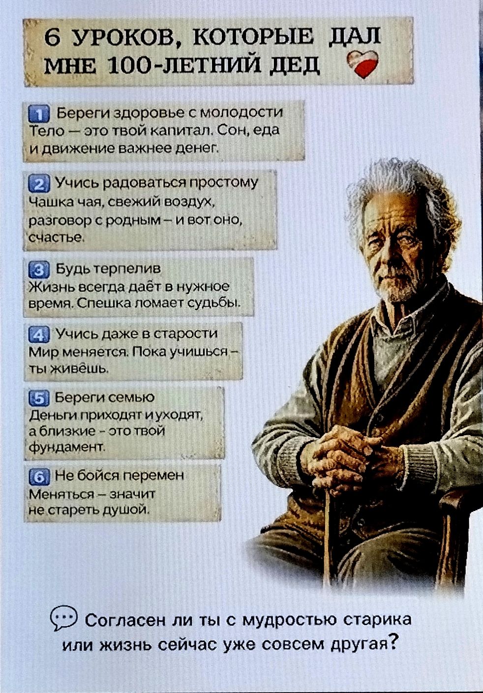 6 уроков, которые дал мне 100-летний дед. 1) Береги здоровье с молодостью. Тело — это твой капитал. Сон, еда и движение важнее денег. 2) Учись радоваться простому. Чашка чая, свежий воздух, разговор с родным — и вот оно счастье. 3) Будь терпелив. Жизнь всегда даёт в нужное время. Спешка ломает судьбы. 4) Учись, даже в старости. Мир меняется. Пока учишься — ты живёшь. 5) Береги семью. Деньги приходят и уходят, а близкие — это твой фундамент. 6) Не бойся перемен. Меняться — значит не стареть душой. Согласен ли ты с мудростью старика или жизнь сейчас уже совсем другая?