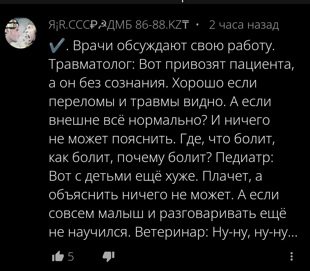 ✓. Врачи обсуждают свою работу. Травматолог: Вот привозят пациента, а он без сознания. Хорошо если переломы и травмы видны. А если внешне всё нормально? И ничего не может пояснить. Где, что болит, как болит, почему болит? Педиатр: Вот с детьми ещё хуже. Плачет, а объяснять ничего не может. А если совсем малыши и разговаривать ещё не научился. Ветеринар: Ну-ну, ну-ну...