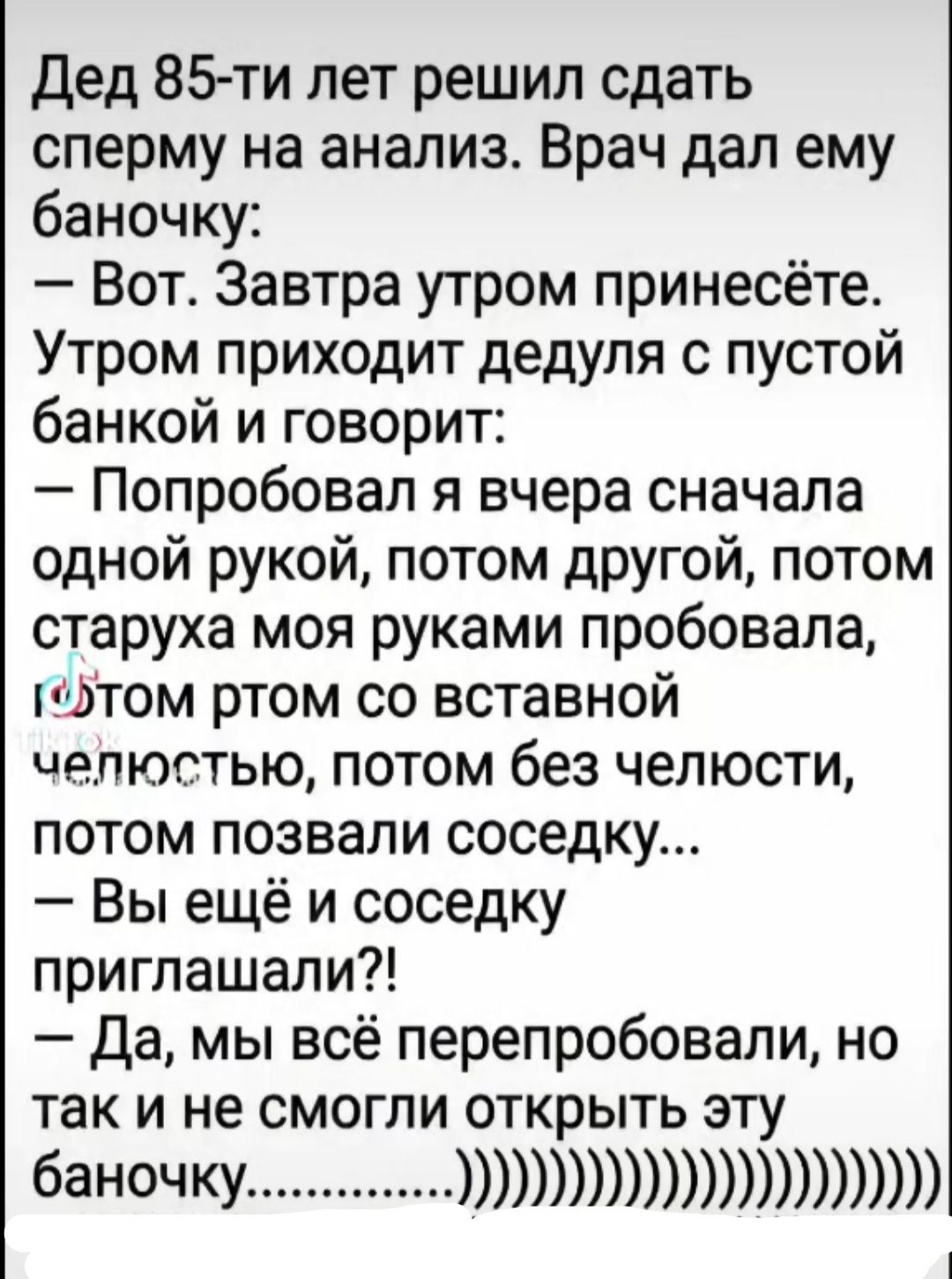 Дед 85-ти лет решил сдать сперму на анализ. Врач дал баночку: — Вот. Завтра утром принесёте. Утром приходит дедуля с пустой банкой и говорит: — Попробовал я вчера сначала одной рукой, потом другой, потом старуха моя руками пробовала, потом рот со вставной челюстью, потом без челюсти, потом позвали соседа… — Вы ещё и соседку приглашали?! — Да, мы всё перепробовали, но так и не смогли открыть баночку...