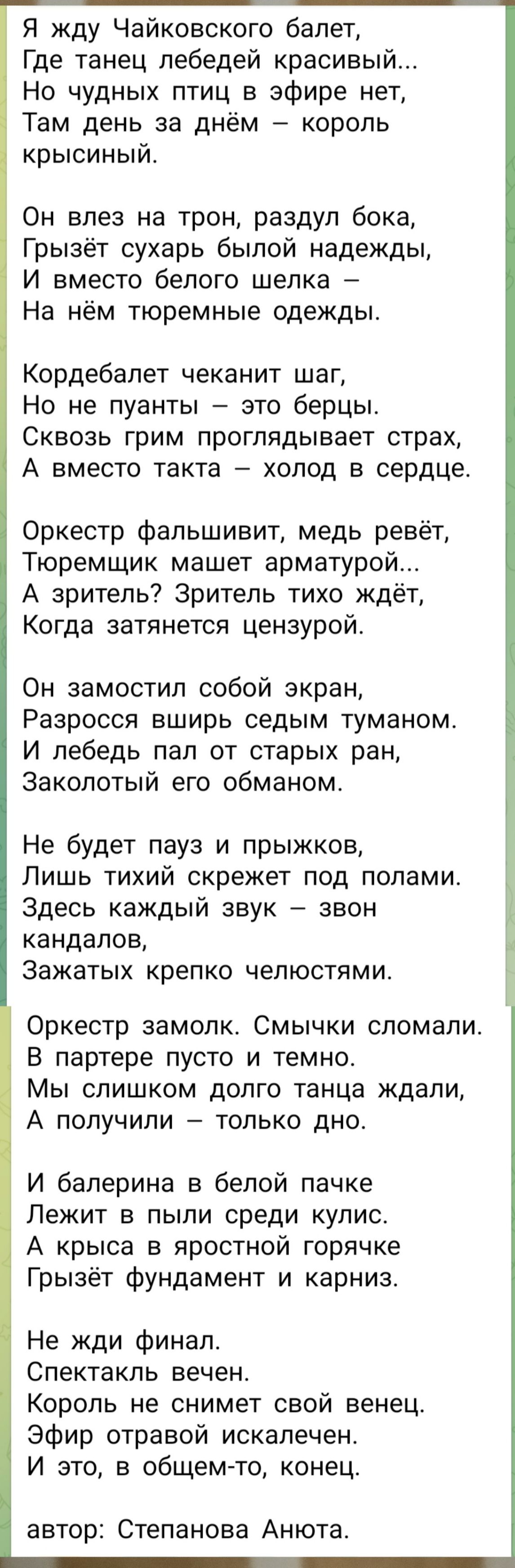 Я жду Чайковского балет, Где танец лебедей красивый... Но чудных птиц в эфире нет, Там день за днём – король крысиний. Он влез на трон, раздул бокa, Грызёт сухарь былой надежды, И вместо белого шелка – На нём тюремные одежды. Кордебалет чеканит шаг, Но не пауны – это берцы. Сквозь грим проглядывает страх, А вместо такта – холод в сердце. Оркестр фальшивит, медь ревёт, Тюремщик машет армматурой. А зритель? Зритель тихо ждёт, Когда затянется цензурой. Не будет пауз и прыжков, Лишь тихий скрежет под полами. Здесь каждый звук – звон каналов, Захват крепко челюстями. Оркестр замолк. Смычки сломали. В партере пусто и темно. Мы слишком долго танца ждали, А получили – только дно. И балерина в белой пачке Лежит в пыли среди кулис. А крыса в яростной горчке Грызёт фундамент и карниз. Не жди финал. Спектакль вечен. Король не снимет свой венец. Эфир отвратой искалечен. И это, в общем-то, конец. автор: Степанова Анюта.