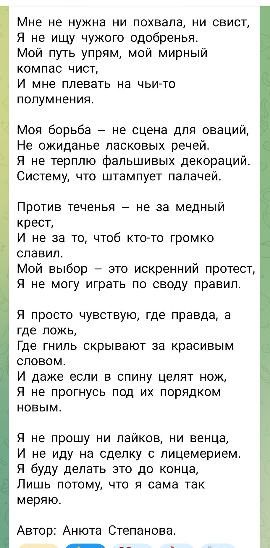 Мне не нужна ни похвала, ни свист, Я не ищу чужого одобренья. Мой путь упрям, мой мирный компас чист, И мне плевать на чьи-то полумнения.\n\nМоя борьба — не сцена для оваций, Не ожиданьe ласковых речей. Я не терплю фальшивых декораций. Систему, что штампуют палашей.\n\nПротив теченья — не за медный крест, И не за то, чтоб кто-то громко славил. Мой выбор — это искренний протест, Я не могу играть по своду правил.\n\nЯ просто чувствую, где правда, а где ложь, Где гниль скрывают за красивым словом. И даже если в спину целят нож, Я не прогнусь под их порядком новым.\n\nЯ не прошу ни лайков, ни венца, И не иду на сделку с лицемерием. Я буду делать это до конца, Лишь потому, что я сама так меряю.\n\nАвтор: Анюта Степанова.