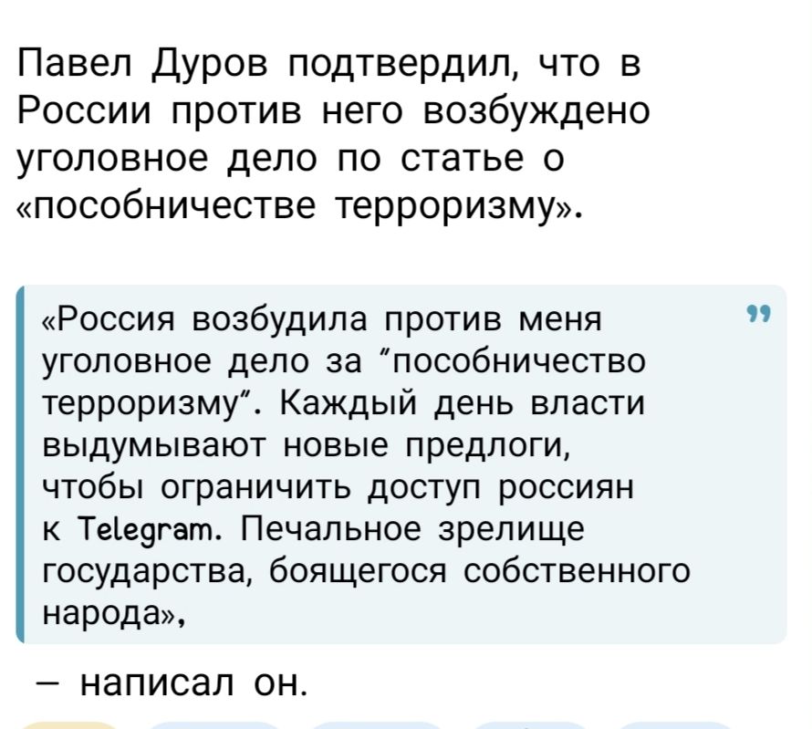 Павел Дуров подтвердил, что в России против него возбуждено уголовное дело по статье «пособничество терроризму». «Россия возбудила против меня уголовное дело за «пособничество терроризму». Каждый день власти выдумывают новые предлоги, чтобы ограничить доступ россиян к Telegram. Печальное зрелище государства, боящегося собственного народа», — написал он.
