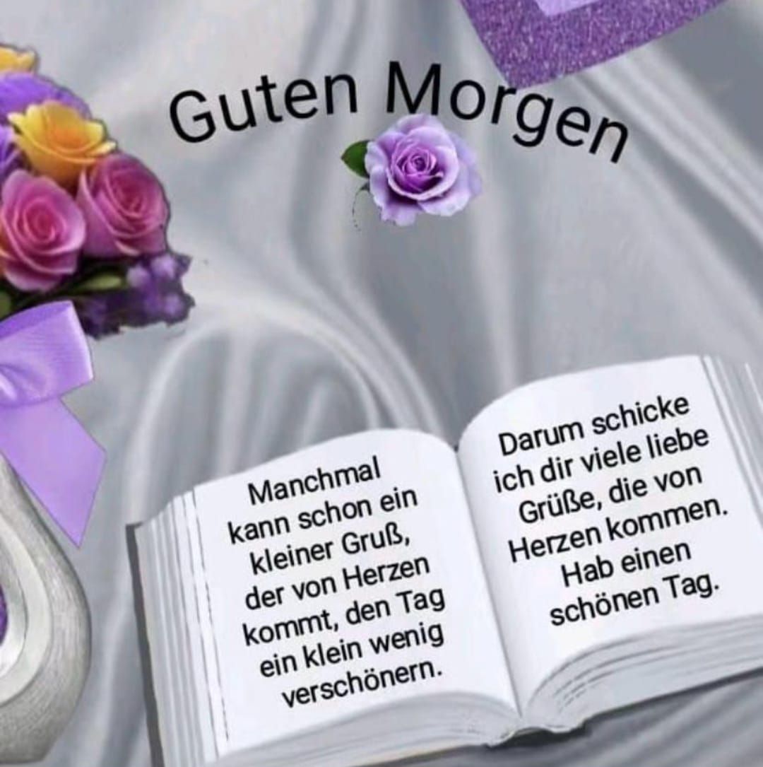 Guten Morgen
Manchmal kann schon ein kleiner Gruß, der von Herzen kommt, den Tag ein klein wenig verschönern.
Darum schicke ich dir viele liebe Grüße, die von Herzen kommen. Hab einen schönen Tag.