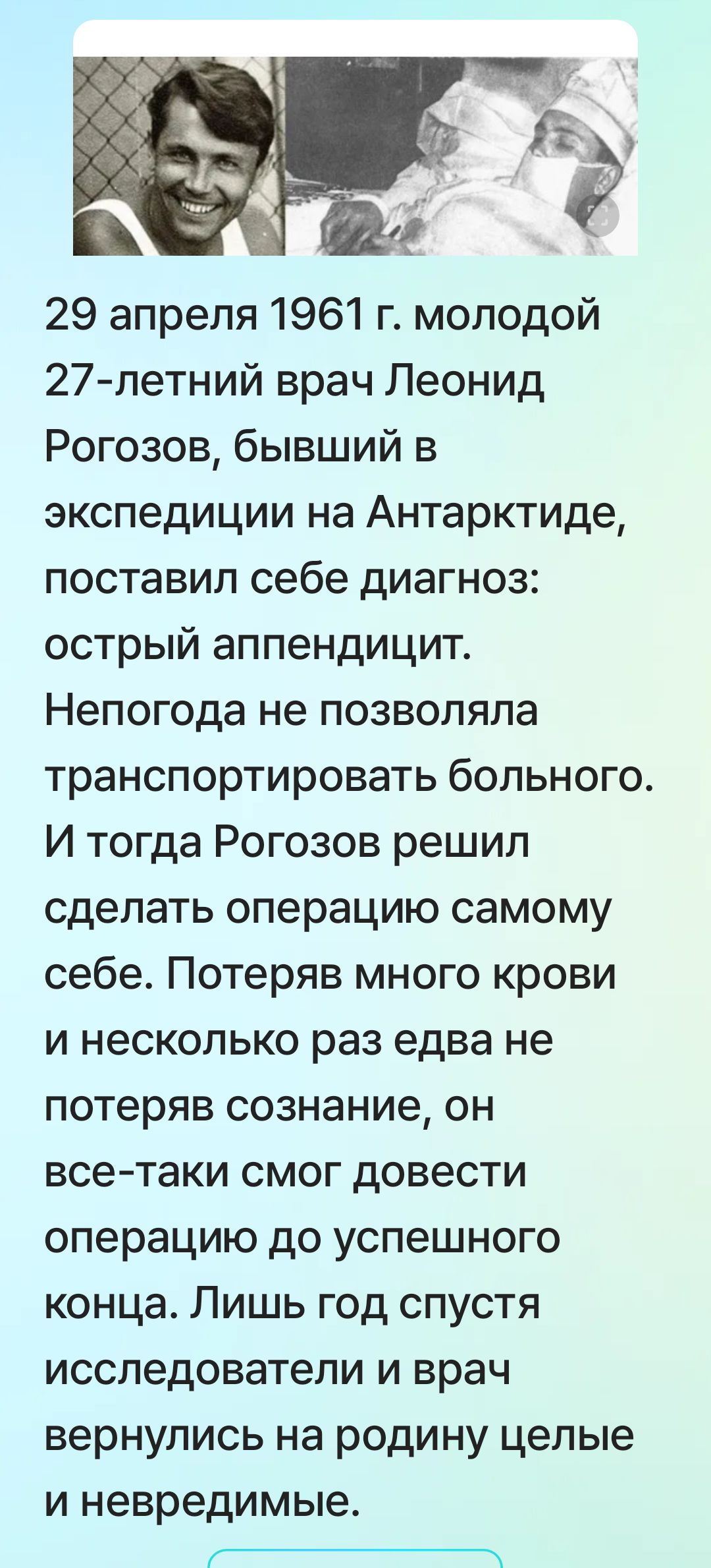 29 апреля 1961 г. молодой 27-летний врач Леонид Рогозов, бывший в экспедиции на Антарктиде, поставил себе диагноз: острый аппендицит. Непогода не позволяла транспортировать больного. Рогозов решил сделать операцию самому себе. Потеряв много крови и сознание, он довёл операцию до конца.