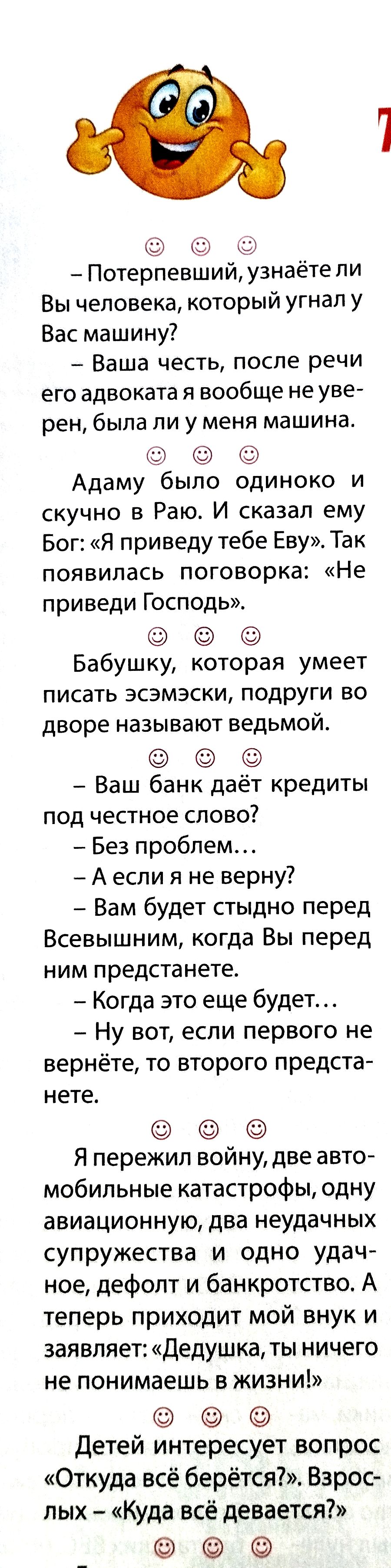 Потерпевший, узнаёте ли Вы человека, который угнал у Вас машину? — Ваша честь, после речи его адвоката я вовсе не уверен, была ли у меня машина. Адам былo одиноко и скучно в Раю. И сказал ему Бог: «Я приведу тебе Еву». Так появилась поговорка: «Не приведи Господь». Бабушку, которая умеет писать эсэмески, подруги во дворе называют ведьмой. Ваш банк даёт кредиты под честное слово? — Без проблем… — А если я не верну? — Вам будет стыдно перед Всевышним…