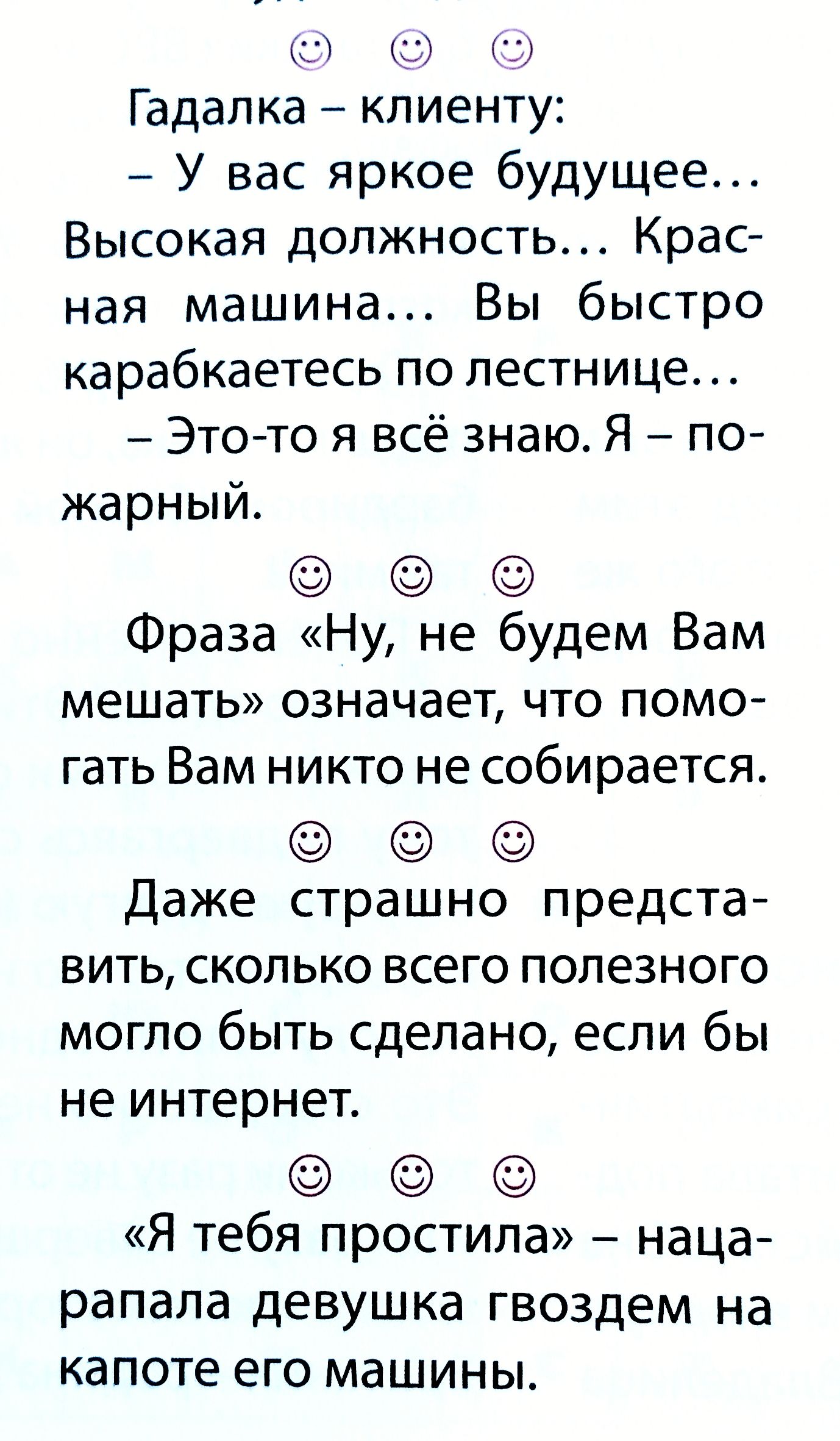 Гадалка – клиенту: - У вас яркое будущее... Высокая должность... Красная машина... Вы быстро карабкаетесь по лестнице... - Это-то я всё знаю. Я – пожарный. Фраза «Ну, не будем Вам мешать» означает, что помогать Вам никто не собирается. «Я тебя простила» – нацарапала девушка гвоздем на капоте его машины.