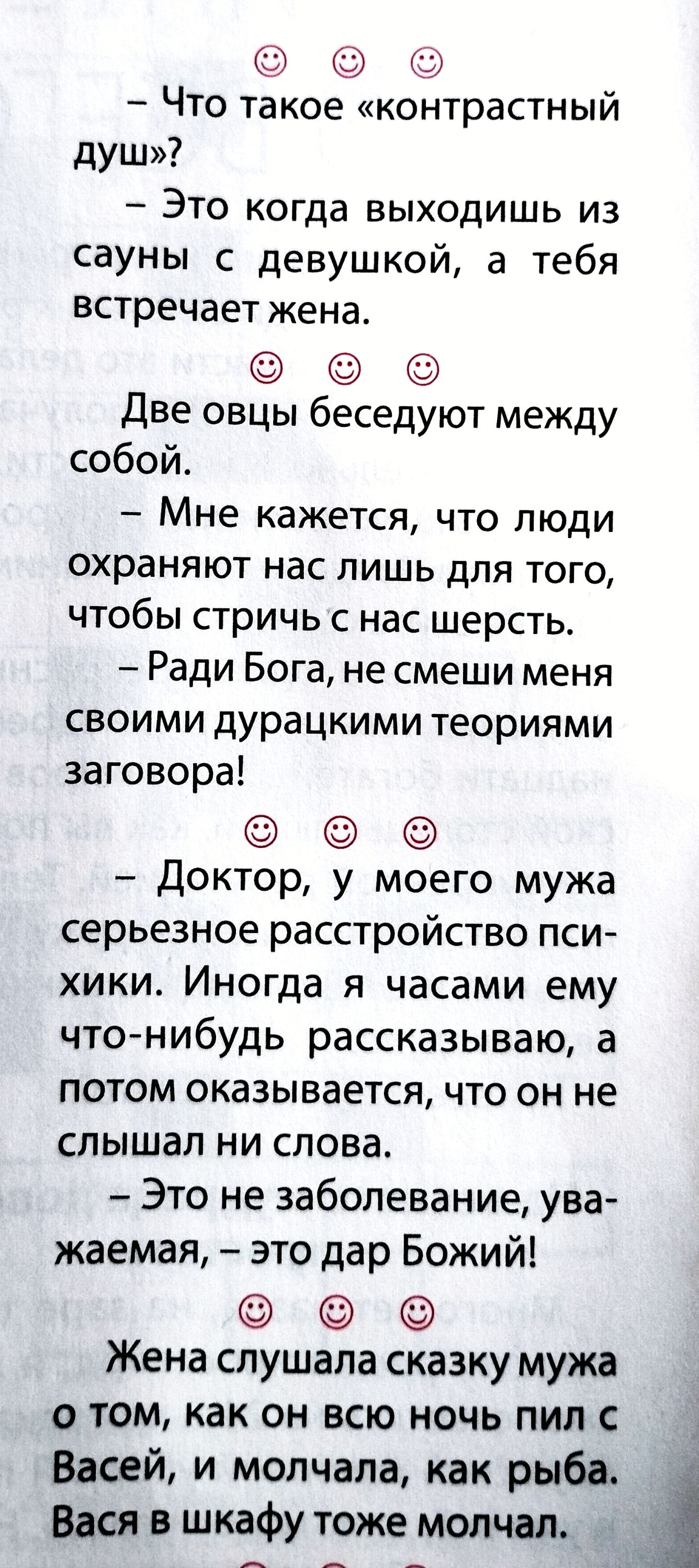 - Что такое контрастный душ? - Это когда выходишь из сауны с девушкой, а тебя встречает жена. Две овцы беседуют: - Мне кажется, люди охраняют нас лишь, чтобы стричь шерсть. - Ради Бога, не смеши меня дурацкими теориями заговора! - Доктор, у мужа псих расстройство. Иногда я рассказываю, а он не слышит. - Это не заболевание, — дар Божий! Жена слушала сказку мужа о том, как он пил ночью с Васей, и молчала, как рыба.