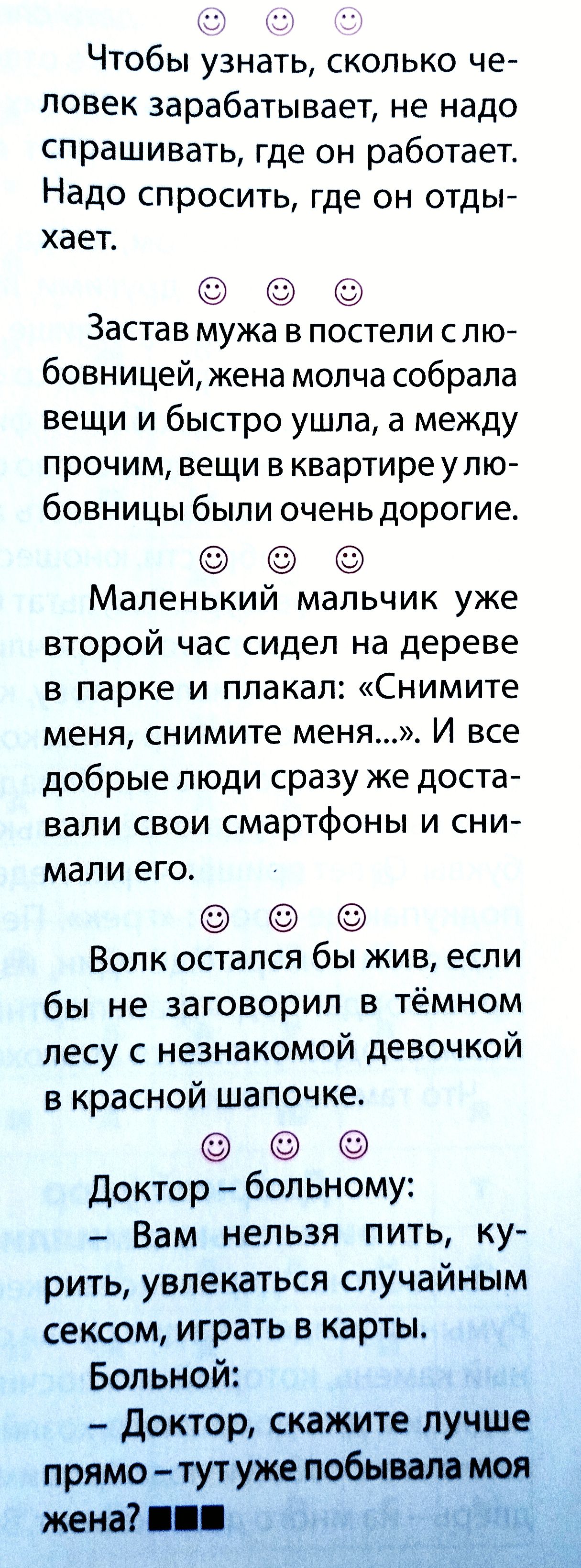 Чтобы узнать, сколько человек зарабатывает, не надо спрашивать, где он работает. Надо спросить, где он отдыхает. Застав мужа в постели с любовницей, жена молча собрала вещи и быстро ушла, а между прочим, вещи в квартире у любовницы были очень дорогие. Маленький мальчик уже второй час сидел на дереве в парке и плакал: «Снимите меня, снимите меня…». И все добрые люди сразу же доставали свои смартфоны и снимали его. Волк остался бы жив, если бы не заговорил в тёмном лесу с незнакомой девочкой в красной шапочке. Доктор — больному: — Вам нельзя пить, курить, увлекаться случайным сексом, играть в карты. Больной: — Доктор, скажите лучше прямо — тут уже побывала моя жена?