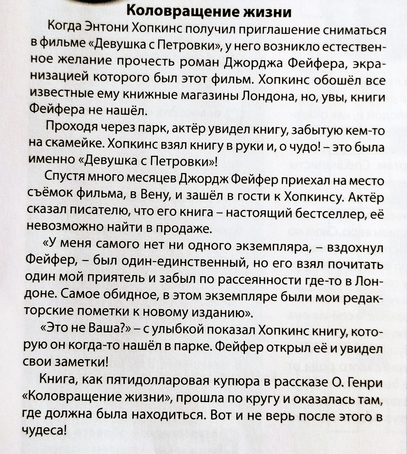 Коловоротжение жизни\n\nКогда Энтони Холпкинс получил приглашение сниматься в фильме «Девушка из Петровки», у него возникло естественное желание прочесть роман Джорджа Фейера, экранизацией которого был этот фильм. Холпкинс обошёл все известные ему книжные магазины Лондона, но, увы, книги Фейера не нашёл.\n\nПроходя через парк, актёр увидел книгу, забыто кем-то на скамейке. Холпкинс взял книгу в руки, и о чудо! — это была именно «Девушка из Петровки»!\n\nСпустя много месяцев Джордж Фейер приехал на место съёмок фильма, в Вену, и зашёл к Холппинсу. Актёр сказал писателю, что его книга — настоящий бестселлер, её невозможно найти в продаже.\n\n«У меня самого нет ни одного экземпляра, — вздохнул Фейер, — но он взял почитать одним своим знакомым и забыл по просьбе редакторов где-то в Лондоне... Самое обидное, в этом экземпляре были мои редакторские пометки к новому изданию.»\n\n«Это не ваша!» — с улыбкой показал Холпкинс книгу, которую он когда-то нашёл в парке. Фейер открыл её и увидел свои заметки!\n\nКнига, как пятилолларовая купюра в рассказе О. Генри 'Коловорот жизни', прошла по кругу и оказалась там, где должна была находиться. Вот и не верь после этого в чудеса!