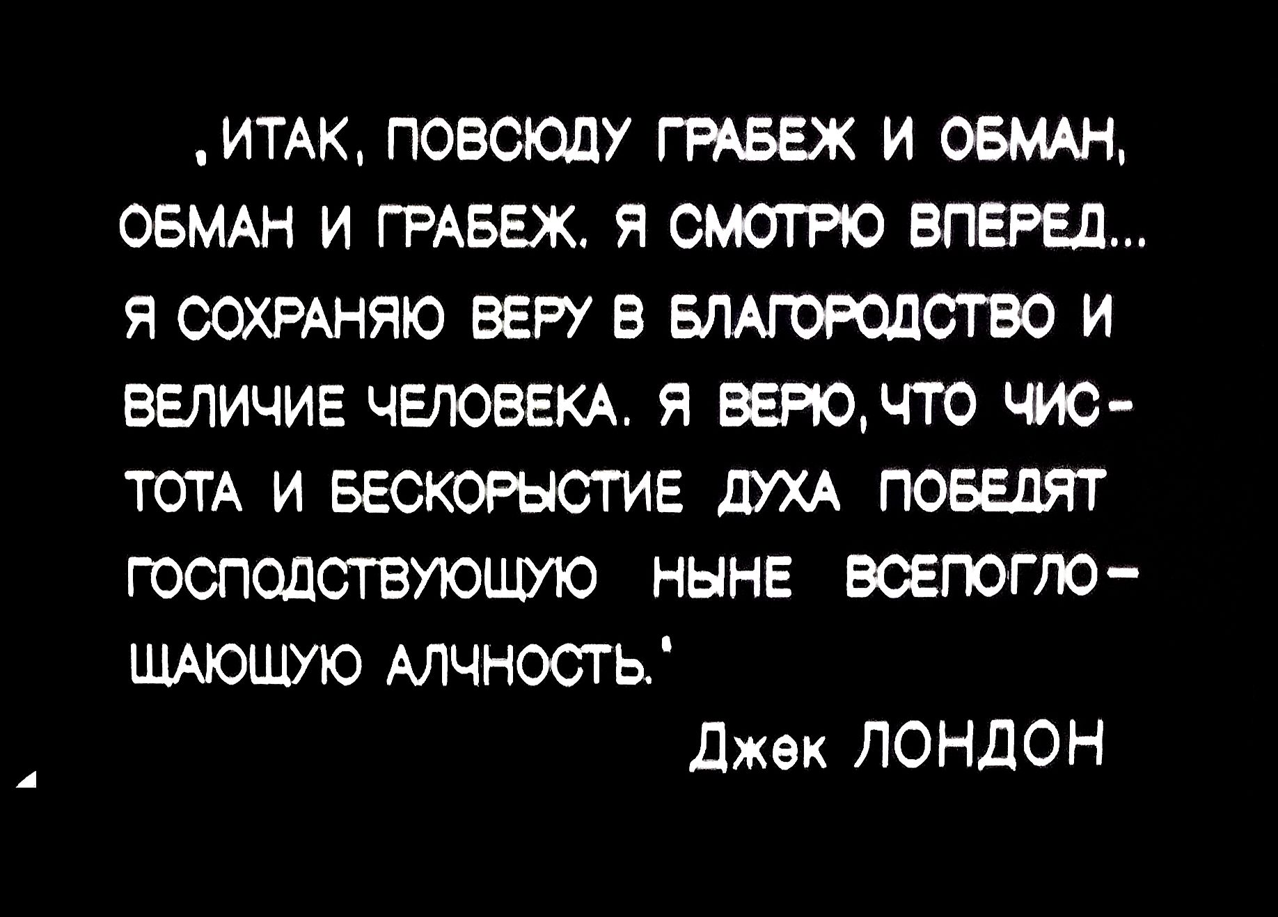Итак, повсюду грабеж и обман, обман и грабеж. Я смотрю вперед... Я сохраняю веру в благородство и величие человека. Я верю, что чистота и бескорыстие духа победят господствующую ныне всепоглощающую алчность. Джек Лондон