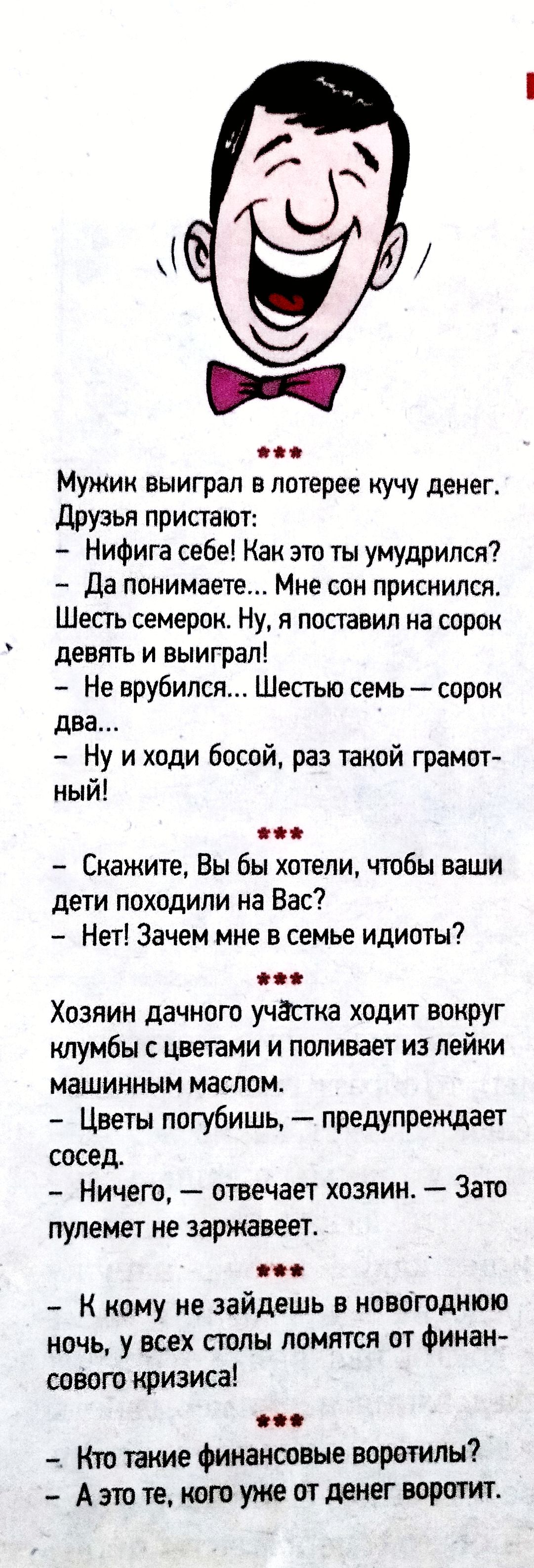 Мужик выиграл лотерее кучку денег. Друзья пристают: - Нифига себе! Как это ты умудрился? - Да понимаете... Мне сон приснился. Шесть семерок. Ну, я поставил на сорок девять и выиграл! - Не вышло... Шестью семь — сорок два. - Ну и ходи босой, раз такой грамотный! *** - Скажите, Вы бы хотели, чтобы ваши дети походили на Вас? - Нет! Зачем мне в семье идиоты? *** Хозяин дачного участка ходит вокруг клумбы и поливает из лейки машинным маслом. - Цветы погубишь, — предупреждает сосед. - Ничего, — отвечает хозяин. — Зато пулемет не заржавеет. *** - К кому не зайдешь в новогоднюю ночь, у всех столы ломятся от финансового кризиса! - Кто такие финансовые воротители? - А это те, кого уже от денег воротит.