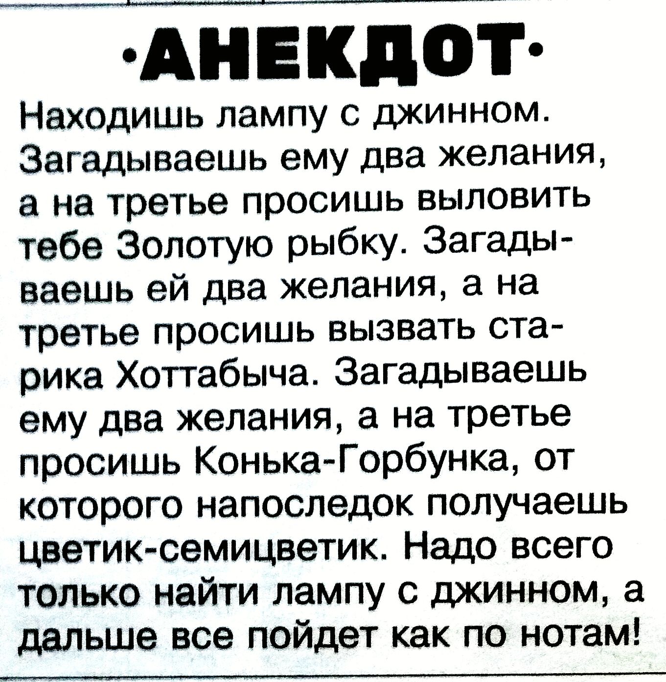 АНЕКДОТ Находишь лампу с джинном. Загадаешь ему два желания, а на третье просишь выловить тебе Золотую рыбку. Загадаешь ей два желания, а на третье просишь вызвать старика Хоттабыча. Загадаешь ему два желания, а на третье просишь Конька-Горбунка, от которого напоследок получаешь цветик-семицветик. Надо всего найти лампу с джинном, а дальше все пойдет как по нотам!