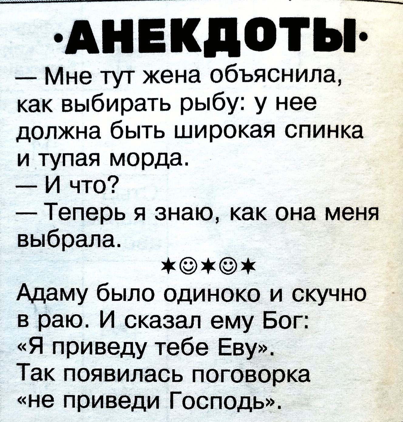 — Мне тут жена объяснила, как выбирать рыбу: у нее должна быть широкая спинка и тупая морда. 
— И что? 
— Теперь я знаю, как она меня выбрала. 
★☺★ 
Адаму было одинокo и скучно в раю. И сказал ему Бог: «Я приведу тебе Еву». Так появилась поговорка «не приведи Господь».