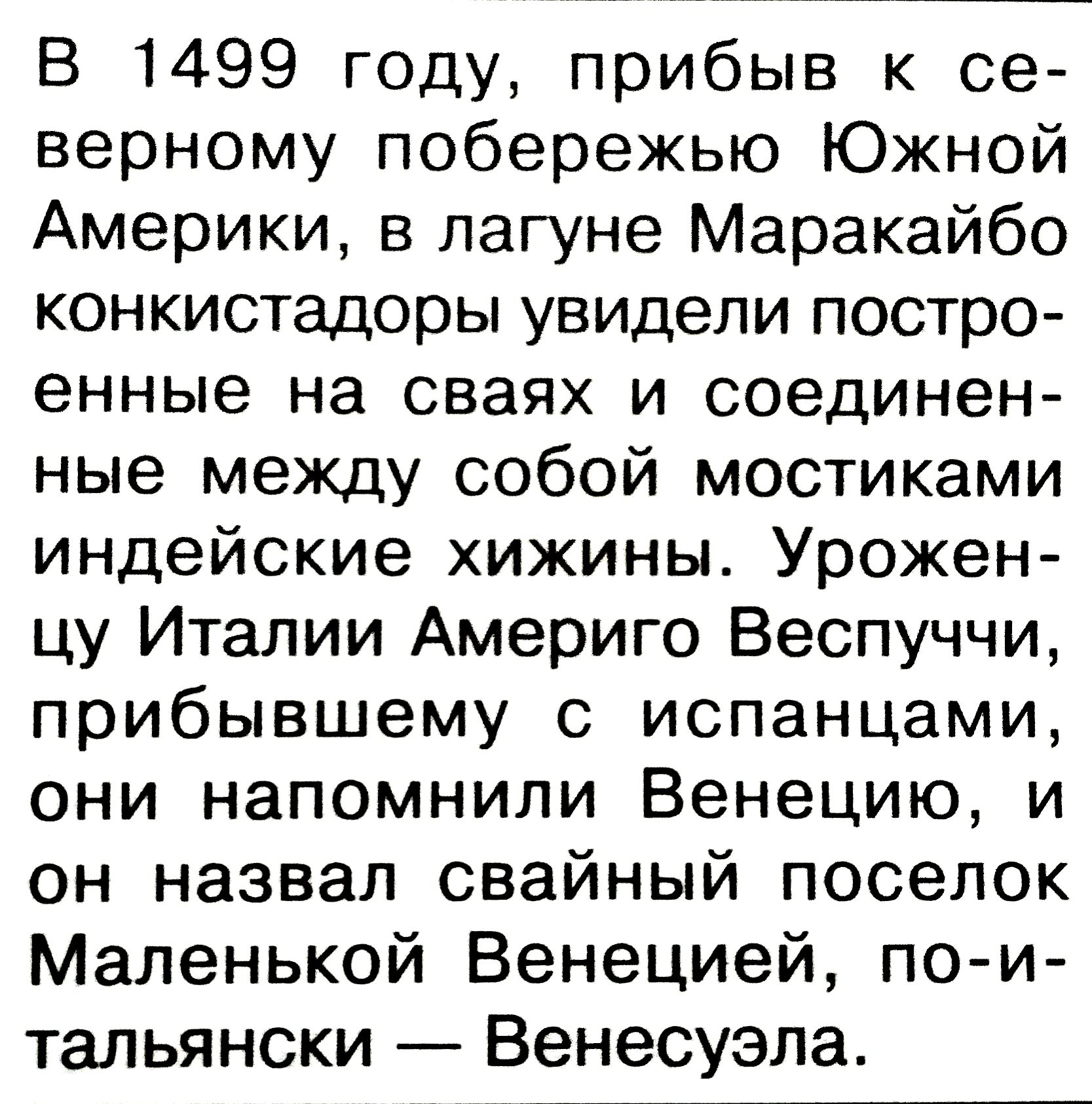 В 1499 году, прибив к северному побережью Южной Америки, в лагуне Маракайибо конкистадоры увидели построенные на сваях и соединенные между собой мостиками индейские хижины. Уроженцу Италии Америго Веспуччи, прибывшему с испанцами, они напомнили Венецию, и он назвал сваный поселок Маленькой Венецией, по-итальянски — Венесуела.
