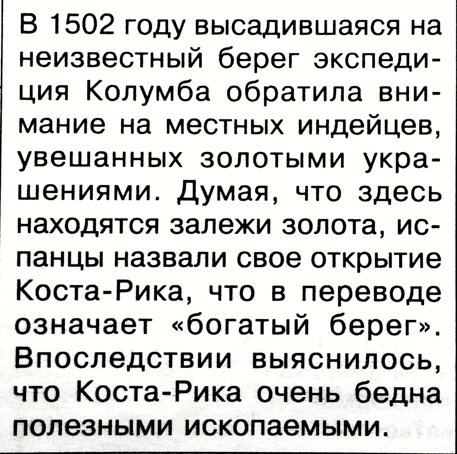 В 1502 году высадившаяся на неизвестный берег экспедиция Колумба обратила внимание на местных индейцев, увешанных золотыми украшениями. Думая, что здесь находятся залежи золота, испанцы назвали свое открытие Коста-Рика, что в переводе означает «богатый берег». Впоследствии выяснилось, что Коста-Рика очень бедна полезными ископаемыми.