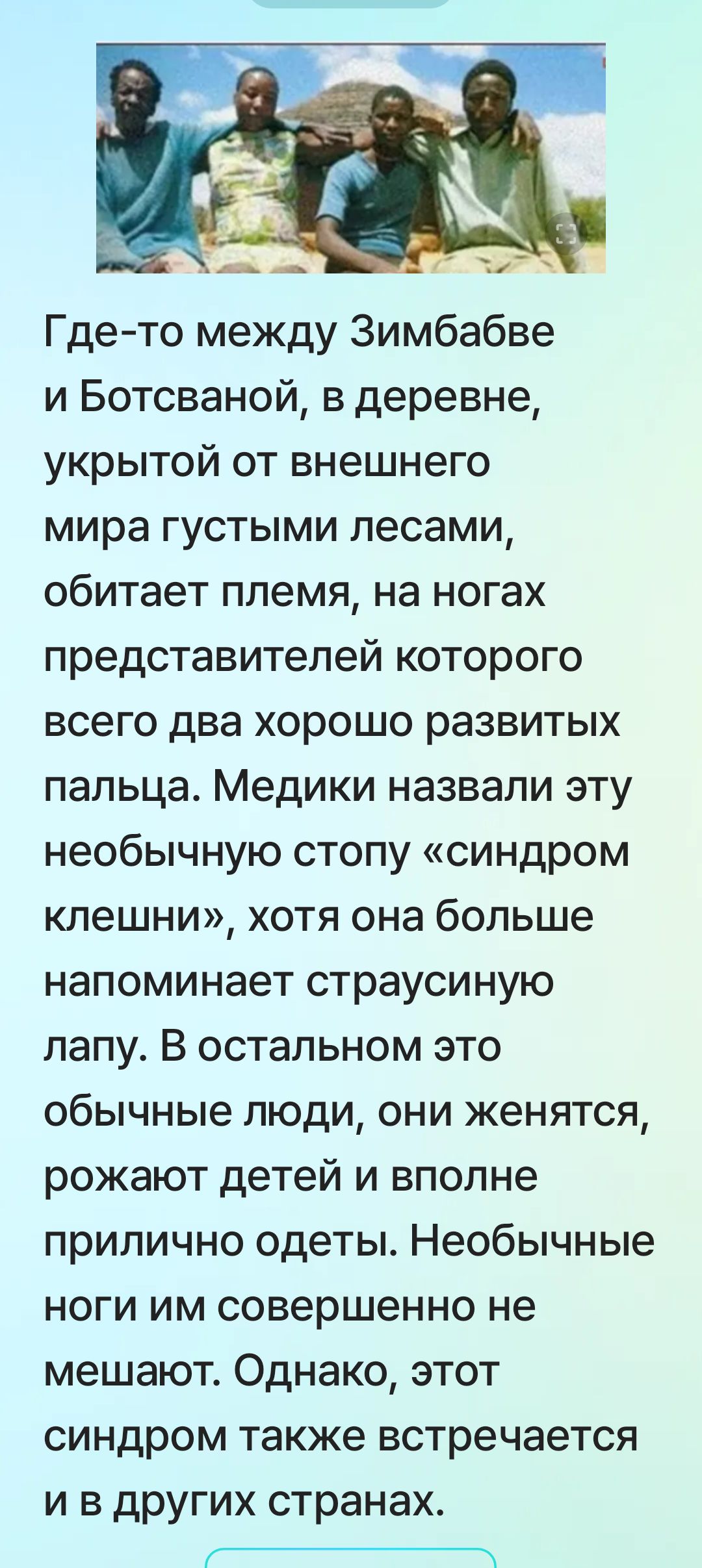 Где-то между Зимбабве и Ботсваной, в деревне, укрытой от внешнего мира густыми лесами, обитает племя, у представителей которого на ногах всего два хорошо развитых пальца. Медики назвали это необычное строение стопы «синдром клешни», но в остальном это обычные люди, они женятся, рожают детей и достаточно одеты. Необычные ноги им не мешают.