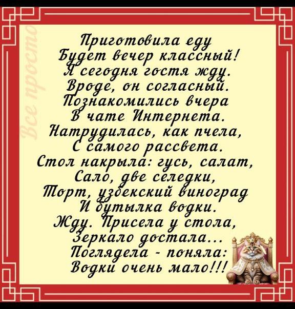 Приготовила еду Будет вечер классный! Я сегодня гости жду. Вроде, он согласный. Познакомились вчера В чате Интернета Натружилась, как пчела, С с самого рассвета. Стол накрыла: гусь, салат, Сало, две селедки, Порт, уздебский виноград И бутылка водки. Жду. Присела у стола, Зеркало достала... Поглядела - поняла: Водки очень мало!!!
