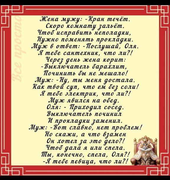Жена мужу: - Кран течёт. Скоро комнату зальёт. Чтобы исправить неполадки, нужно поменять прокладки. Муж в ответ: - Послушай, Оля. Я тебе сантехник, что ли?! Через день жена кричит: - Выключатель барахлит, починить бы не мешало! Муж: - Ну, ты меня достала. Как твой суп, что ест без соли! Я тебе электрик, что ли?! Муж явился на обед. Оля: - Приходил соседа. Выключатель починил и прокладки заменил. Муж: - Вот славно, нет проблем! Но скажи, а что взамен Он хотел за это дело?! Чтобы галла я и спела. Ты, конечно, спела, Оля?! - Я тебе певица, что ли?!